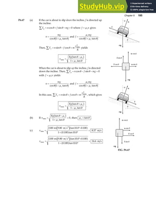 Chapter 6 185
P6.67 (a) If the car is about to slip down the incline, f is directed up
the incline.
F n f mg
y
∑ = + − =
cos sin
θ θ 0 where f n
s
= µ gives
n
mg
s
=
+
cos tan
θ µ θ
1
b g and f
mg
s
s
=
+
µ
θ µ θ
cos tan
1
b g.
Then, F n f m
v
R
x
∑ = − =
sin cos min
θ θ
2
yields
v
Rg s
s
min
tan
tan
=
−
+
θ µ
µ θ
b g
1
.
When the car is about to slip up the incline, f is directed
down the incline. Then, F n f mg
y
∑ = − − =
cos sin
θ θ 0
with f n
s
= µ yields
n
mg
s
=
−
cos tan
θ µ θ
1
b g and f
mg
s
s
=
−
µ
θ µ θ
cos tan
1
b g.
In this case, F n f m
v
R
x
∑ = + =
sin cos max
θ θ
2
, which gives
v
Rg s
s
max
tan
tan
=
+
−
θ µ
µ θ
b g
1
.
(b) If v
Rg s
s
min
tan
tan
=
−
+
=
θ µ
µ θ
b g
1
0, then µ θ
s = tan .
(c) vmin
. tan . .
. tan .
.
=
°−
+ °
=
100 9 80 10 0 0 100
1 0 100 10 0
8 57
m m s
m s
2
a fe ja f
a f
vmax
. tan . .
. tan .
.
=
°+
− °
=
100 9 80 10 0 0 100
1 0 100 10 0
16 6
m m s
m s
2
a fe ja f
a f
n
f
t
mg
t
θ
θ
n cos
n sin
f cos
mg
f sin
θ
θ
θ
θ
n
f
t
mg
t
θ
θ
n cos
n sin
f cos
mg
f sin
θ
θ
θ
θ
FIG. P6.67
 