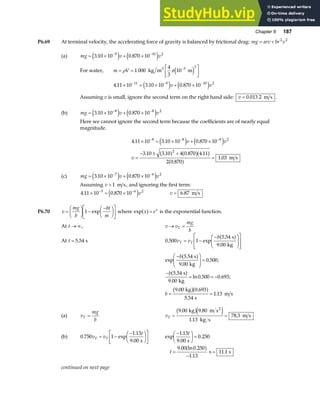 Chapter 6 187
P6.69 At terminal velocity, the accelerating force of gravity is balanced by frictional drag: mg arv br v
= + 2 2
(a) mg v v
= × + ×
− −
3 10 10 0 870 10
9 10 2
. .
e j e j
For water, m V
= =
L
NM O
QP
−
ρ π
1 000
4
3
10 5 3
kg m m
3
e j
4 11 10 3 10 10 0 870 10
11 9 10 2
. . .
× = × + ×
− − −
e j e j
v v
Assuming v is small, ignore the second term on the right hand side: v = 0 013 2
. m s .
(b) mg v v
= × + ×
− −
3 10 10 0 870 10
8 8 2
. .
e j e j
Here we cannot ignore the second term because the coefficients are of nearly equal
magnitude.
4 11 10 3 10 10 0 870 10
3 10 3 10 4 0 870 4 11
2 0 870
1 03
8 8 8 2
2
. . .
. . . .
.
.
× = × + ×
=
− ± +
=
− − −
e j e j
a f a fa f
a f
v v
v m s
(c) mg v v
= × + ×
− −
3 10 10 0 870 10
7 6 2
. .
e j e j
Assuming v  1 m s, and ignoring the first term:
4 11 10 0 870 10
5 6 2
. .
× = ×
− −
e jv v = 6 87
. m s
P6.70 v
mg
b
bt
m
=
F
HG I
KJ −
−
F
HG I
KJ
L
NM O
QP
1 exp where exp x ex
a f= is the exponential function.
At t → ∞, v v
mg
b
T
→ =
At t = 5 54
. s 0 500 1
5 54
9 00
. exp
.
.
v v
b
T T
= −
−
F
HG
I
KJ
L
N
MM
O
Q
PP
s
kg
a f
exp
.
.
. ;
.
.
ln . . ;
. .
.
.
−
F
HG
I
KJ =
−
= = −
= =
b
b
b
5 54
9 00
0 500
5 54
9 00
0 500 0 693
9 00 0 693
5 54
1 13
s
kg
s
kg
kg
s
m s
a f
a f
b ga f
(a) v
mg
b
T = vT = =
9 00 9 80
1 13
78 3
. .
.
.
kg m s
kg s
m s
2
b ge j
(b) 0 750 1
1 13
9 00
. exp
.
.
v v
t
T T
= −
−
F
HG I
KJ
L
NM O
QP
s
exp
.
.
.
−
F
HG I
KJ =
1 13
9 00
0 250
t
s
t =
−
=
9 00 0 250
1 13
11 1
. ln .
.
.
a f s s
continued on next page
 