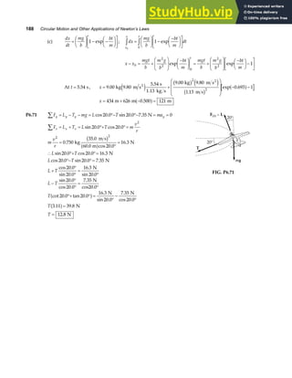 188 Circular Motion and Other Applications of Newton’s Laws
(c)
dx
dt
mg
b
bt
m
=
F
HG I
KJ − −
F
HG I
KJ
L
NM O
QP
1 exp ; dx
mg
b
bt
m
dt
x
x t
0
1
0
z z
=
F
HG I
KJ −
−
F
HG I
KJ
L
NM O
QP
exp
x x
mgt
b
m g
b
bt
m
mgt
b
m g
b
bt
m
t
− = +
F
HG
I
KJ −
F
HG I
KJ = +
F
HG
I
KJ −
F
HG I
KJ−
L
NM O
QP
0
2
2
0
2
2
1
exp exp
At t = 5 54
. s, x = +
F
H
GG
I
K
JJ − −
9 00
5 54 9 00 9 80
1 13
0 693 1
2
2
.
. . .
.
exp .
kg 9.80 m s
s
1.13 kg s
kg m s
m s
2
2
e j
b g e j
b g
a f
x = + − =
434 626 0 500 121
m m m
.
a f
P6.71 F L T mg L T ma
F L T L T m
v
r
m
v
r
L T
L T
L T
L T
T
y y y y
x x x
∑
∑
= − − = °− °− = =
= + = °+ °=
=
°
=
∴ °+ °=
°− °=
+
°
°
=
°
−
°
°
=
°
cos . sin . .
sin . cos .
.
.
. cos .
.
sin . cos . .
cos . sin . .
cos .
sin .
.
sin .
sin .
cos .
.
cot
20 0 20 0 7 35 0
20 0 20 0
0 750
35 0
60 0 20 0
16 3
20 0 20 0 16 3
20 0 20 0 7 35
20 0
20 0
16 3
20 0
20 0
20 0
7 35
2
2 2
N
kg
m s
m
N
N
N
N
N
cos20.0
b g
a f
20 0 20 0
16 3
20 0
7 35
20 0
3 11 39 8
12 8
. tan .
.
sin .
.
cos .
. .
.
°+ ° =
°
−
°
=
=
a f
a f
N N
N
N
T
T
FIG. P6.71
 