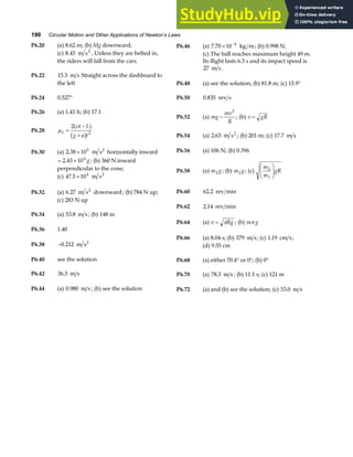 190 Circular Motion and Other Applications of Newton’s Laws
P6.20 (a) 8.62 m; (b) Mg downward; P6.46 (a) 7 70 10 4
. × −
kg m; (b) 0.998 N;
(c) 8 45
. m s2
, Unless they are belted in,
the riders will fall from the cars.
(c) The ball reaches maximum height 49 m.
Its flight lasts 6.3 s and its impact speed is
27 m s.
P6.22 15 3
. m s Straight across the dashboard to
the left P6.48 (a) see the solution; (b) 81.8 m; (c) 15.9°
P6.24 0.527° P6.50 0 835
. rev s
P6.26 (a) 1.41 h; (b) 17.1
P6.52 (a) mg
mv
R
−
2
; (b) v gR
=
P6.28 µk
vt L
g a t
=
−
+
2
2
a f
b g P6.54 (a) 2 63
. m s2
; (b) 201 m; (c) 17 7
. m s
P6.56 (a) 106 N; (b) 0.396
P6.30 (a) 2 38 105
. × m s2
horizontally inward
= ×
2 43 104
. g; (b) 360 N inward
perpendicular to the cone; P6.58 (a) m g
2 ; (b) m g
2 ; (c)
m
m
gR
2
1
F
HG
I
KJ
(c) 47 5 104
. × m s2
P6.32 (a) 6 27
. m s downward
2
; (b) 784 N up; P6.60 62 2
. rev min
(c) 283 N up
P6.62 2 14
. rev min
P6.34 (a) 53 8
. m s ; (b) 148 m
P6.64 (a) v Rg
= π ; (b) m g
π
P6.36 1.40
P6.66 (a) 8.04 s; (b) 379 m s; (c) 1 19
. cm s;
P6.38 −0 212
. m s2
(d) 9.55 cm
P6.40 see the solution P6.68 (a) either 70.4° or 0°; (b) 0°
P6.42 36 5
. m s P6.70 (a) 78 3
. m s ; (b) 11.1 s; (c) 121 m
P6.44 (a) 0 980
. m s ; (b) see the solution P6.72 (a) and (b) see the solution; (c) 53 0
. m s
 