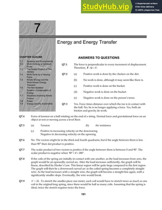 7
CHAPTER OUTLINE
7.1 Systems and Environments
7.2 Work Done by a Constant
Force
7.3 The Scalar Product of Two
Vectors
7.4 Work Done by a Varying
Force
7.5 Kinetic Energy and the
Work-Kinetic Energy
Theorem
7.6 The Non-Isolated
System—Conservation of
7.7 Situations Involving Kinetic
Energy
Friction
7.8 Power
7.9 Energy and the Automobile
Energy and Energy Transfer
ANSWERS TO QUESTIONS
Q7.1 The force is perpendicular to every increment of displacement.
Therefore, F r
⋅ =
∆ 0 .
Q7.2 (a) Positive work is done by the chicken on the dirt.
(b) No work is done, although it may seem like there is.
(c) Positive work is done on the bucket.
(d) Negative work is done on the bucket.
(e) Negative work is done on the person’s torso.
Q7.3 Yes. Force times distance over which the toe is in contact with
the ball. No, he is no longer applying a force. Yes, both air
friction and gravity do work.
Q7.4 Force of tension on a ball rotating on the end of a string. Normal force and gravitational force on an
object at rest or moving across a level floor.
Q7.5 (a) Tension (b) Air resistance
(c) Positive in increasing velocity on the downswing.
Negative in decreasing velocity on the upswing.
Q7.6 No. The vectors might be in the third and fourth quadrants, but if the angle between them is less
than 90° their dot product is positive.
Q7.7 The scalar product of two vectors is positive if the angle between them is between 0 and 90°. The
scalar product is negative when 90 180
°  °
θ .
Q7.8 If the coils of the spring are initially in contact with one another, as the load increases from zero, the
graph would be an upwardly curved arc. After the load increases sufficiently, the graph will be
linear, described by Hooke’s Law. This linear region will be quite large compared to the first region.
The graph will then be a downward curved arc as the coiled spring becomes a completely straight
wire. As the load increases with a straight wire, the graph will become a straight line again, with a
significantly smaller slope. Eventually, the wire would break.
Q7.9 ′ =
k k
2 . To stretch the smaller piece one meter, each coil would have to stretch twice as much as one
coil in the original long spring, since there would be half as many coils. Assuming that the spring is
ideal, twice the stretch requires twice the force.
191
 