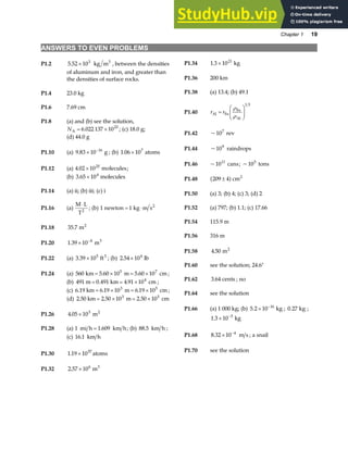 Chapter 1 19
ANSWERS TO EVEN PROBLEMS
P1.2 5 52 103 3
. × kg m , between the densities
of aluminum and iron, and greater than
the densities of surface rocks.
P1.34 1 3 1021
. × kg
P1.36 200 km
P1.38 (a) 13.4; (b) 49.1
P1.4 23.0 kg
P1.40 r r
Al Fe
Fe
Al
=
F
HG I
KJ
ρ
ρ
1 3
P1.6 7.69 cm
P1.8 (a) and (b) see the solution,
NA = ×
6 022 137 1023
. ; (c) 18.0 g;
P1.42 ~10 rev
7
(d) 44.0 g
P1.44 ~109
raindrops
P1.10 (a) 9 83 10 16
. × −
g ; (b) 1 06 107
. × atoms
P1.46 ~1011
cans; ~105
tons
P1.12 (a) 4 02 1025
. × molecules;
(b) 3 65 104
. × molecules P1.48 209 4 2
±
a fcm
P1.14 (a) ii; (b) iii; (c) i P1.50 (a) 3; (b) 4; (c) 3; (d) 2
P1.16 (a)
M L
T2
⋅
; (b) 1 1
newton kg m s2
= ⋅ P1.52 (a) 797; (b) 1.1; (c) 17.66
P1.54 115.9 m
P1.18 35 7
. m2
P1.56 316 m
P1.20 1 39 10 4
. × −
m3
P1.58 4 50
. m2
P1.22 (a) 3 39 105 3
. × ft ; (b) 2 54 104
. × lb
P1.60 see the solution; 24.6°
P1.24 (a) 560 5 60 10 5 60 10
5 7
km m cm
= × = ×
. . ;
P1.62 3 64
. cents ; no
(b) 491 m 0 491 4 91 104
= = ×
. .
km cm ;
(c) 6 6 19 10 6 19 10
3 5
.19 km m cm
= × = ×
. . ;
P1.64 see the solution
(d) 2 2 50 10 2 50 10
3 5
.50 km m cm
= × = ×
. .
P1.66 (a) 1 000 kg; (b) 5 2 10 16
. × −
kg ; 0 27
. kg ;
1 3 10 5
. × −
kg
P1.26 4 05 103
. × m2
P1.28 (a) 1 1 609
mi h km h
= . ; (b) 88 5
. km h ;
P1.68 8 32 10 4
. × −
m s ; a snail
(c) 16 1
. km h
P1.70 see the solution
P1.30 1 19 1057
. × atoms
P1.32 2 57 106 3
. × m
 