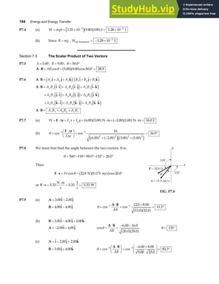 194 Energy and Energy Transfer
P7.4 (a) W mgh
= = × = ×
− −
3 35 10 9 80 100 3 28 10
5 2
. . .
e ja fa fJ J
(b) Since R mg
= , Wair resistance J
= − × −
3 28 10 2
.
Section 7.3 The Scalar Product of Two Vectors
P7.5 A = 5 00
. ; B = 9 00
. ; θ = °
50 0
.
A B
⋅ = = °=
ABcos . . cos . .
θ 5 00 9 00 50 0 28 9
a fa f
P7.6 A B i j k i j k
⋅ = + + ⋅ + +
A A A B B B
x y z x y z
e j e j
A B i i i j i k
j i j j j k
k i k j k k
A B
⋅ = ⋅ + ⋅ + ⋅
+ ⋅ + ⋅ + ⋅
+ ⋅ + ⋅ + ⋅
⋅ = + +
A B A B A B
A B A B A B
A B A B A B
A B A B A B
x x x y x z
y x y y y z
z x z y z z
x x y y z z
e j e j e j
e j e j e j
e j e j e j
P7.7 (a) W F x F y
x y
= ⋅ = + = ⋅ + − ⋅ =
F r
∆ 6 00 3 00 2 00 1 00 16 0
. . . . .
a fa f a fa f
N m N m J
(b) θ =
⋅
F
HG I
KJ =
+ − +
= °
− −
cos cos
. . . .
.
1 1
2 2 2 2
16
6 00 2 00 3 00 1 00
36 9
F r
∆
∆
F r
a f a f
e j a f a f
e j
P7.8 We must first find the angle between the two vectors. It is:
θ = °− °− °− °= °
360 118 90 0 132 20 0
. .
Then
F v
⋅ = = °
Fvcos . . cos .
θ 32 8 0 173 20 0
N m s
a fb g
or F v
⋅ =
⋅
= =
5 33 5 33 5 33
. . .
N m
s
J
s
W
FIG. P7.8
P7.9 (a) A i j
= −
3 00 2 00
. .
B i j
= −
4 00 4 00
. . θ =
⋅
=
+
= °
− −
cos cos
. .
. .
.
1 1 12 0 8 00
13 0 32 0
11 3
A B
AB a fa f
(b) B i j k
= − +
3 00 4 00 2 00
. . .
A i j
= − +
2 00 4 00
. . cos
. .
. .
θ =
⋅
=
− −
A B
AB
6 00 16 0
20 0 29 0
a fa f θ = °
156
(c) A i j k
= − +
. .
2 00 2 00
B j k
= +
3 00 4 00
. . θ =
⋅
F
HG I
KJ =
− +
⋅
F
HG I
KJ = °
− −
cos cos
. .
. .
.
1 1 6 00 8 00
9 00 25 0
82 3
A B
AB
 