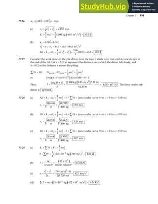 Chapter 7 199
P7.26 v i j
i = − =
6 00 2 00
. .
e j m s
(a) v v v
i ix iy
= + =
2 2
40 0
. m s
K mv
i i
= = =
1
2
1
2
3 00 40 0 60 0
2
. . .
kg m s J
2 2
b ge j
(b) v i j
f = +
8 00 4 00
. .
v f f f
2
64 0 16 0 80 0
= ⋅ = + =
v v . . . m s
2 2
∆K K K m v v
f i f i
= − = − = − =
1
2
3 00
2
80 0 60 0 60 0
2 2
e j a f
.
. . . J
P7.27 Consider the work done on the pile driver from the time it starts from rest until it comes to rest at
the end of the fall. Let d = 5.00 m represent the distance over which the driver falls freely, and
h = 0 12
. m the distance it moves the piling.
W K
∑ = ∆ : W W mv mv
f i
gravity beam
+ = −
1
2
1
2
2 2
so mg h d F d
b ga f d ia f
+ °+ °= −
cos cos
0 180 0 0 .
Thus, F
mg h d
d
=
+
= = ×
b ga f b ge ja f
2 100 9 80 5 12
0 120
8 78 105
kg m s m
m
N
2
. .
.
. . The force on the pile
driver is upward .
P7.28 (a) ∆K K K mv W
f i f
= − = − = =
∑
1
2
0
2
(area under curve from x = 0 to x = 5 00
. m)
v
m
f = = =
2 2 7 50
4 00
1 94
area J
kg
m s
a f a f
.
.
.
(b) ∆K K K mv W
f i f
= − = − = =
∑
1
2
0
2
(area under curve from x = 0 to x = 10 0
. m)
v
m
f = = =
2 2 22 5
4 00
3 35
area J
kg
m s
a f a f
.
.
.
(c) ∆K K K mv W
f i f
= − = − = =
∑
1
2
0
2
(area under curve from x = 0 to x = 15 0
. m)
v
m
f = = =
2 2 30 0
4 00
3 87
area J
kg
m s
a f a f
.
.
.
P7.29 (a) K W K mv
i f f
+ = =
∑
1
2
2
0
1
2
15 0 10 780 4 56
3 2
+ = × =
∑ −
W . .
kg m s kJ
e jb g
(b) F
W
r
= =
×
°
=
∆ cos
.
cos
.
θ
4 56 10
0
6 34
3
J
0.720 m
kN
a f
(c) a
v v
x
f i
f
=
−
=
−
=
2 2 2
2
780 0
2 0 720
422
m s
m
km s2
b g
a f
.
(d) F ma
∑ = = × × =
−
15 10 422 10 6 34
3 3
kg m s kN
2
e je j .
 