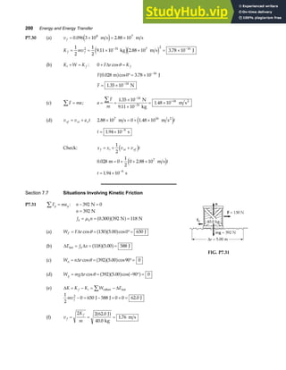 200 Energy and Energy Transfer
P7.30 (a) v f = × = ×
0 096 3 10 2 88 10
8 7
. .
m s m s
e j
K mv
f f
= = × × = ×
− −
1
2
1
2
9 11 10 2 88 10 3 78 10
2 31 7 2 16
. . .
kg m s J
e je j
(b) K W K
i f
+ = : 0 + =
F r K f
∆ cosθ
F 0 028 0 3 78 10 16
. cos .
m J
a f °= × −
F = × −
1 35 10 14
. N
(c) F ma
∑ = ; a
F
m
= =
×
×
= ×
∑ −
−
+
1 35 10
9 11 10
1 48 10
14
31
16
.
.
.
N
kg
m s2
(d) v v a t
xf xi x
= + 2 88 10 0 1 48 10
7 16
. .
× = + ×
m s m s2
e jt
t = × −
1 94 10 9
. s
Check: x x v v t
f i xi xf
= + +
1
2
d i
0 028 0
1
2
0 2 88 107
. .
m m s
= + + ×
e jt
t = × −
1 94 10 9
. s
Section 7.7 Situations Involving Kinetic Friction
P7.31 F ma
y y
∑ = : n − =
392 0
N
n
f n
k k
=
= = =
392
0 300 392 118
N
N N
µ .
a fa f
(a) W F r
F = = °=
∆ cos . cos
θ 130 5 00 0 650
a fa f J
(b) ∆ ∆
E f x
k
int J
= = =
118 5 00 588
a fa f
.
(c) W n r
n = = °=
∆ cos . cos
θ 392 5 00 90 0
a fa f
FIG. P7.31
(d) W mg r
g = = − ° =
∆ cos . cos
θ 392 5 00 90 0
a fa f a f
(e) ∆ ∆
K K K W E
f i
= − = −
∑ other int
1
2
0 650 588 0 0 62 0
2
mvf − = − + + =
J J J
.
(f) v
K
m
f
f
= = =
2 2 62 0
40 0
1 76
.
.
.
J
kg
m s
a f
 