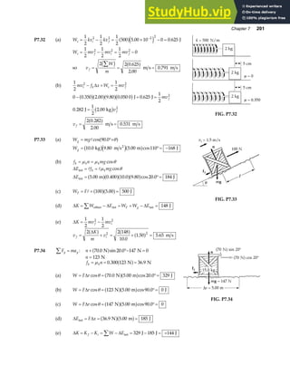 Chapter 7 201
P7.32 (a) W kx kx
s i f
= − = × − =
−
1
2
1
2
1
2
500 5 00 10 0 0 625
2 2 2 2
a fe j
. . J
W mv mv mv
s f i f
= − = −
1
2
1
2
1
2
0
2 2 2
so v
W
m
f = = =
∑
2 2 0 625
2 00
0 791
c h a f
.
.
.
m s m s
(b)
1
2
1
2
2 2
mv f x W mv
i k s f
− + =
∆
0 0 350 2 00 9 80 0 050 0 0 625
1
2
0 282
1
2
2 00
2 0 282
2 00
0 531
2
2
− + =
=
= =
. . . . .
. .
.
.
.
a fa fa fb g
b g
a f
J J
J kg
m s m s
mv
v
v
f
f
f
FIG. P7.32
P7.33 (a) W mg
g = °+
cos .
90 0 θ
a f
Wg = °= −
10 0 9 80 5 00 110 168
2
. . . cos
kg m s m J
b gd ia f
(b) f n mg
k k k
= =
µ µ θ
cos
∆
∆
E f mg
E
k k
int
int m J
= =
= °=
µ θ
cos
. . . . cos .
5 00 0 400 10 0 9 80 20 0 184
a fa fa fa f
(c) W F
F = = =
100 5 00 500
a fa f
. J
(d) ∆ ∆ ∆
K W E W W E
F g
= − = + − =
∑ other int int J
148
FIG. P7.33
(e) ∆K mv mv
f i
= −
1
2
1
2
2 2
v
K
m
v
f i
= + = + =
2 2 148
10 0
1 50 5 65
2 2
∆
a f a f a f
.
. . m s
P7.34 F ma
y y
∑ = : n + °− =
70 0 20 0 147 0
. sin .
N N
a f
n = 123 N
f n
k k
= = =
µ 0 300 123 36 9
. .
N N
a f
(a) W F r
= = °=
∆ cos . . cos .
θ 70 0 5 00 20 0 329
N m J
a fa f
(b) W F r
= = °=
∆ cos . cos .
θ 123 5 00 90 0 0
N m J
a fa f
(c) W F r
= = °=
∆ cos . cos .
θ 147 5 00 90 0 0
N m
a fa f
FIG. P7.34
(d) ∆ ∆
E F x
int N m J
= = =
36 9 5 00 185
. .
a fa f
(e) ∆ ∆
K K K W E
f i
= − = − = − = +
∑ int J J J
329 185 144
 
