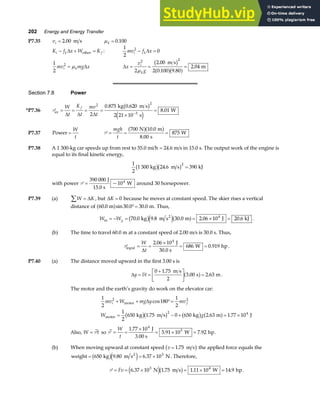 202 Energy and Energy Transfer
P7.35 vi = 2 00
. m s µk = 0 100
.
K f x W K
i k f
− + =
∆ other :
1
2
0
2
mv f x
i k
− =
∆
1
2
2
mv mg x
i k
= µ ∆ ∆x
v
g
i
k
= = =
2 2
2
2 00
2 0 100 9 80
2 04
µ
.
. .
.
m s
m
b g
a fa f
Section 7.8 Power
*P7.36 Pav
kg m s
s
W
= = = =
×
=
−
W
t
K
t
mv
t
f
∆ ∆ ∆
2 2
3
2
0 875 0 620
2 21 10
8 01
. .
.
b g
e j
P7.37 Power =
W
t
P = = =
mgh
t
700 10 0
8 00
875
N m
s
W
a fa f
.
.
P7.38 A 1 300-kg car speeds up from rest to 55.0 mi/h = 24.6 m/s in 15.0 s. The output work of the engine is
equal to its final kinetic energy,
1
2
1 300 24 6 390
2
kg m s kJ
b gb g
. =
with power P =
390 000
104
J
15.0 s
W
~ around 30 horsepower.
P7.39 (a) W K
∑ = ∆ , but ∆K = 0 because he moves at constant speed. The skier rises a vertical
distance of 60 0 30 0 30 0
. sin . .
m m
a f °= . Thus,
W Wg
in
2
kg m s m J kJ
= − = = × =
70 0 9 8 30 0 2 06 10 20 6
4
. . . . .
b ge ja f .
(b) The time to travel 60.0 m at a constant speed of 2.00 m/s is 30.0 s. Thus,
Pinput
J
30.0 s
W hp
= =
×
= =
W
t
∆
2 06 10
686 0 919
4
.
. .
P7.40 (a) The distance moved upward in the first 3.00 s is
∆y vt
= =
+
L
NM O
QP =
0 1 75
2
3 00 2 63
.
. .
m s
s m
a f .
The motor and the earth’s gravity do work on the elevator car:
1
2
180
1
2
1
2
650 1 75 0 650 2 63 1 77 10
2 2
2 4
mv W mg y mv
W g
i f
+ + °=
= − + = ×
motor
motor kg m s kg m J
∆ cos
. . .
b gb g b g a f
Also, W t
= P so P = =
×
= × =
W
t
1 77 10
5 91 10 7 92
4
3
.
. .
J
3.00 s
W hp.
(b) When moving upward at constant speed v = 1 75
. m s
b g the applied force equals the
weight kg m s N
2
= = ×
650 9 80 6 37 103
b ge j
. . . Therefore,
P = = × = × =
Fv 6 37 10 1 75 1 11 10 14 9
3 4
. . . .
N m s W hp
e jb g .
 