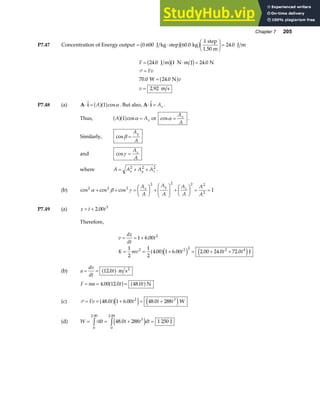 Chapter 7 205
P7.47 Concentration of Energy output = ⋅
F
HG I
KJ =
0 600 60 0
1
24 0
. . .
J kg step kg
step
1.50 m
J m
b gb g
F
Fv
v
v
= ⋅ =
=
=
=
24 0 1 24 0
70 0 24 0
2 92
. .
. .
.
J m N m J N
W N
m s
b gb g
a f
P
P7.48 (a) A i
⋅ = cos
A
a fa f
1 α . But also, A i
⋅ = Ax .
Thus, A Ax
a fa f
1 cosα = or cosα =
A
A
x
.
Similarly, cosβ =
A
A
y
and cosγ =
A
A
z
where A A A A
x y z
= + +
2 2 2
.
(b) cos cos cos
2 2 2
2 2 2 2
2
1
α β γ
+ + =
F
HG I
KJ +
F
HG
I
KJ +
F
HG I
KJ = =
A
A
A
A
A
A
A
A
x y z
P7.49 (a) x t t
= + 2 00 3
.
Therefore,
v
dx
dt
t
K mv t t t
= = +
= = + = + +
1 6 00
1
2
1
2
4 00 1 6 00 2 00 24 0 72 0
2
2 2 2 2 4
.
. . . . .
a fe j e jJ
(b) a
dv
dt
t
= = 12 0
.
a f m s2
F ma t t
= = =
4 00 12 0 48 0
. . .
a f a fN
(c) P = = + = +
Fv t t t t
48 0 1 6 00 48 0 288
2 3
. . .
a fe j e jW
(d) W dt t t dt
= = + =
z z
P
0
2 00
3
0
2 00
48 0 288 1 250
. .
.
e j J
 