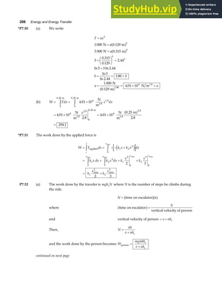 206 Energy and Energy Transfer
*P7.50 (a) We write
F ax
a
a
b
b b
a a
b
b
b
b
b
=
=
=
=
F
HG I
KJ =
=
= = =
= = × =
1 000 0 129
5 000 0 315
5
0 315
0 129
2 44
5 2 44
5
2 44
1 80
1 000
4 01 10
1.80
4
N m
N m
N
0.129 m
N m1.8
.
.
.
.
.
ln ln .
ln
ln .
.
.
a f
a f
a f
(b) W Fdx x dx
x
= = ×
= × = ×
=
z z
0
0 25
4 1.8
0
0 25
4
2 8
0
0 25
4
2 8
4 01 10
4 01 10
2 8
4 01 10
0 25
2 8
294
. .
. . .
.
.
.
.
.
.
m
1.8
m
1.8
m
1.8
N
m
N
m
N
m
m
J
a f
*P7.51 The work done by the applied force is
W F dx k x k x dx
k x dx k x dx k
x
k
x
k
x
k
x
i
f x
x x x x
= = − − +
= + = +
= +
z z
z z
applied 1 2
2
0
1
0
2
2
0
1
2
0
2
3
0
1
2
2
3
2 3
2 3
e j
max
max max max max
max max
P7.52 (a) The work done by the traveler is mgh N
s where N is the number of steps he climbs during
the ride.
N = (time on escalator)(n)
where time on escalator
vertical velocity of person
a f=
h
and vertical velocity of person = +
v nhs
Then, N
nh
v nhs
=
+
and the work done by the person becomes W
mgnhh
v nh
s
s
person =
+
continued on next page
 