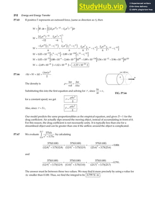 212 Energy and Energy Transfer
P7.65 If positive F represents an outward force, (same as direction as r), then
W d F r F r dr
W
F r F r
W
F r r F r r F
r r
F
r r
W r r r r
W
i
f
r
r
r
r
f i f i
f i f i
f i f i
i
f
i
f
= ⋅ = −
=
−
−
−
=
− −
+
−
= − − −
= × − − × −
= × × −
z z − −
− −
− − − −
− − − −
− − − − − −
− −
F r 2
2
12 6
6 6 6 6
1 03 10 1 89 10
1 03 10 1 88 10 2
0
13 13
0
7 7
0
13 12
0
7 6
0
13 12 12
0
7 6 6
0
7
6 6 0
13
12 12
77 6 6 134 12 12
77 6
σ σ
σ σ
σ σ σ σ
e j
e j e j
. .
. . . . . .
. . .
44 10 10 1 89 10 3 54 10 5 96 10 10
2 49 10 1 12 10 1 37 10
6 60 134 12 8 120
21 21 21
× − × × − ×
= − × + × = − ×
− − − −
− − −
W J J J
P7.66 P∆ ∆
∆
t W K
m v
= = =
a f 2
2
The density is ρ = =
∆ ∆
∆
m m
A x
vol
.
Substituting this into the first equation and solving for P , since
∆
∆
x
t
v
= ,
for a constant speed, we get P =
ρAv3
2
.
FIG. P7.66
Also, since P = Fv, F
Av
=
ρ 2
2
.
Our model predicts the same proportionalities as the empirical equation, and gives D = 1 for the
drag coefficient. Air actually slips around the moving object, instead of accumulating in front of it.
For this reason, the drag coefficient is not necessarily unity. It is typically less than one for a
streamlined object and can be greater than one if the airflow around the object is complicated.
P7.67 We evaluate
375
3 75
3
12 8
23 7
dx
x x
+
z .
.
.
by calculating
375 0 100
12 8 3 75 12 8
375 0 100
12 9 3 75 12 9
375 0 100
23 6 3 75 23 6
0 806
3 3 3
.
. . .
.
. . .
.
. . .
.
a f
a f a f
a f
a f a f
a f
a f a f
+
+
+
+
+
=
…
and
375 0 100
12 9 3 75 12 9
375 0 100
13 0 3 75 13 0
375 0 100
23 7 3 75 23 7
0 791
3 3 3
.
. . .
.
. . .
.
. . .
.
a f
a f a f
a f
a f a f
a f
a f a f
+
+
+
+
+
=
… .
The answer must be between these two values. We may find it more precisely by using a value for
∆x smaller than 0.100. Thus, we find the integral to be 0 799
. N m
⋅ .
 