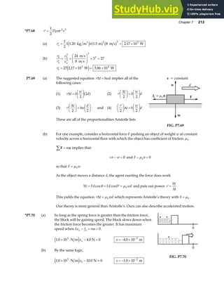 Chapter 7 213
*P7.68 P =
1
2
2 3
D r v
ρπ
(a) Pa = = ×
1
2
1 1 20 1 5 8 2 17 10
2 3 3
. . .
kg m m m s W
3
e j a f b g
π
(b)
P
P
b
a
b
a
v
v
= =
F
HG
I
KJ = =
3
3
3
3
24
8
3 27
m s
m s
Pb = × = ×
27 2 17 10 5 86 10
3 4
. .
W W
e j
P7.69 (a) The suggested equation P∆t bwd
= implies all of the
following cases:
(1) P∆t b
w
d
=
F
HG I
KJ
2
2
a f (2) P
∆t
b
w
d
2 2
F
HG I
KJ =
F
HG I
KJ
(3) P
∆t
bw
d
2 2
F
HG I
KJ =
F
HG I
KJ and (4)
P
2 2
F
HG I
KJ =
F
HG I
KJ
∆t b
w
d
These are all of the proportionalities Aristotle lists.
F
fk =µk n
n
w
d
v = constant
FIG. P7.69
(b) For one example, consider a horizontal force F pushing an object of weight w at constant
velocity across a horizontal floor with which the object has coefficient of friction µk .
F a
∑ = m implies that:
+ − =
n w 0 and F n
k
− =
µ 0
so that F w
k
= µ
As the object moves a distance d, the agent exerting the force does work
W Fd Fd wd
k
= = °=
cos cos
θ µ
0 and puts out power P =
W
t
∆
This yields the equation P∆t wd
k
= µ which represents Aristotle’s theory with b k
= µ .
Our theory is more general than Aristotle’s. Ours can also describe accelerated motion.
*P7.70 (a) So long as the spring force is greater than the friction force,
the block will be gaining speed. The block slows down when
the friction force becomes the greater. It has maximum
speed when kx f ma
a k
− = = 0.
1 0 10 4 0 0
3
. .
× − =
N m N
e jxa x = − × −
4 0 10 3
. m
(b) By the same logic,
1 0 10 10 0
3
. .
× −
N m N=0
e jxb x = − × −
1 0 10 2
. m
0
0
FIG. P7.70
 