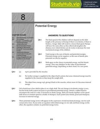 8
CHAPTER OUTLINE
8.1 Potential Energy of a System
8.2 The Isolated
System—Conservation of
Mechanical Energy
8.3 Conservative and
Nonconservative Forces
8.4 Changes in Mechanical
Energy for Nonconservative
Forces
8.5 Relationship Between
Conservative Forces and
Potential Energy
Equilibrium of a System
8.6 Energy Diagrams and the
Potential Energy
ANSWERS TO QUESTIONS
Q8.1 The final speed of the children will not depend on the slide
length or the presence of bumps if there is no friction. If there is
friction, a longer slide will result in a lower final speed. Bumps
will have the same effect as they effectively lengthen the
distance over which friction can do work, to decrease the total
mechanical energy of the children.
Q8.2 Total energy is the sum of kinetic and potential energies.
Potential energy can be negative, so the sum of kinetic plus
potential can also be negative.
Q8.3 Both agree on the change in potential energy, and the kinetic
energy. They may disagree on the value of gravitational
potential energy, depending on their choice of a zero point.
Q8.4 (a) mgh is provided by the muscles.
(b) No further energy is supplied to the object-Earth system, but some chemical energy must be
supplied to the muscles as they keep the weight aloft.
(c) The object loses energy mgh, giving it back to the muscles, where most of it becomes internal
energy.
Q8.5 Lift a book from a low shelf to place it on a high shelf. The net change in its kinetic energy is zero,
but the book-Earth system increases in gravitational potential energy. Stretch a rubber band to
encompass the ends of a ruler. It increases in elastic energy. Rub your hands together or let a pearl
drift down at constant speed in a bottle of shampoo. Each system (two hands; pearl and shampoo)
increases in internal energy.
Q8.6 Three potential energy terms will appear in the expression of total mechanical energy, one for each
conservative force. If you write an equation with initial energy on one side and final energy on the
other, the equation contains six potential-energy terms.
215
 