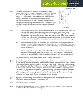 Chapter 8 217
Q8.18 Let the gravitational energy be zero at the lowest point in the
motion. If you start the vibration by pushing down on the block (2),
its kinetic energy becomes extra elastic potential energy in the
spring (Us ). After the block starts moving up at its lower turning
point (3), this energy becomes both kinetic energy (K) and
gravitational potential energy (Ug ), and then just gravitational
energy when the block is at its greatest height (1). The energy then
turns back into kinetic and elastic potential energy, and the cycle
repeats.
FIG. Q8.18
Q8.19 (a) Kinetic energy of the running athlete is transformed into elastic potential energy of the bent
pole. This potential energy is transformed to a combination of kinetic energy and
gravitational potential energy of the athlete and pole as the athlete approaches the bar. The
energy is then all gravitational potential of the pole and the athlete as the athlete hopefully
clears the bar. This potential energy then turns to kinetic energy as the athlete and pole fall
to the ground. It immediately becomes internal energy as their macroscopic motion stops.
(b) Rotational kinetic energy of the athlete and shot is transformed into translational kinetic
energy of the shot. As the shot goes through its trajectory as a projectile, the kinetic energy
turns to a mix of kinetic and gravitational potential. The energy becomes internal energy as
the shot comes to rest.
(c) Kinetic energy of the running athlete is transformed to a mix of kinetic and gravitational
potential as the athlete becomes projectile going over a bar. This energy turns back into
kinetic as the athlete falls down, and becomes internal energy as he stops on the ground.
The ultimate source of energy for all of these sports is the sun. See question 9.
Q8.20 Chemical energy in the fuel turns into internal energy as the fuel burns. Most of this leaves the car
by heat through the walls of the engine and by matter transfer in the exhaust gases. Some leaves the
system of fuel by work done to push down the piston. Of this work, a little results in internal energy
in the bearings and gears, but most becomes work done on the air to push it aside. The work on the
air immediately turns into internal energy in the air. If you use the windshield wipers, you take
energy from the crankshaft and turn it into extra internal energy in the glass and wiper blades and
wiper-motor coils. If you turn on the air conditioner, your end effect is to put extra energy out into
the surroundings. You must apply the brakes at the end of your trip. As soon as the sound of the
engine has died away, all you have to show for it is thermal pollution.
Q8.21 A graph of potential energy versus position is a straight horizontal line for a particle in neutral
equilibrium. The graph represents a constant function.
Q8.22 The ball is in neutral equilibrium.
Q8.23 The ball is in stable equilibrium when it is directly below the pivot point. The ball is in unstable
equilibrium when it is vertically above the pivot.
 