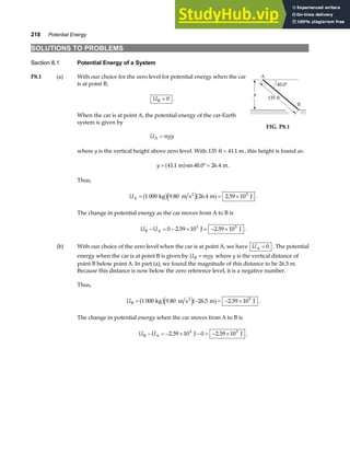 218 Potential Energy
SOLUTIONS TO PROBLEMS
Section 8.1 Potential Energy of a System
P8.1 (a) With our choice for the zero level for potential energy when the car
is at point B,
UB = 0 .
When the car is at point A, the potential energy of the car-Earth
system is given by
U mgy
A =
FIG. P8.1
where y is the vertical height above zero level. With 135 41 1
ft m
= . , this height is found as:
y = °=
41 1 40 0 26 4
. sin . .
m m
a f .
Thus,
UA
2
kg m s m J
= = ×
1 000 9 80 26 4 2 59 105
b ge ja f
. . . .
The change in potential energy as the car moves from A to B is
U U
B A J J
− = − × = − ×
0 2 59 10 2 59 10
5 5
. . .
(b) With our choice of the zero level when the car is at point A, we have UA = 0 . The potential
energy when the car is at point B is given by U mgy
B = where y is the vertical distance of
point B below point A. In part (a), we found the magnitude of this distance to be 26.5 m.
Because this distance is now below the zero reference level, it is a negative number.
Thus,
UB
2
kg m s m J
= − = − ×
1 000 9 80 26 5 2 59 105
b ge ja f
. . . .
The change in potential energy when the car moves from A to B is
U U
B A J J
− = − × − = − ×
2 59 10 0 2 59 10
5 5
. . .
 