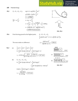 220 Potential Energy
P8.5 U K U K
i i f f
+ = + : mgh mg R mv
+ = +
0 2
1
2
2
a f
g R g R v
3 50 2
1
2
2
.
a f a f
= +
v gR
= 3 00
.
F m
v
R
∑ =
2
: n mg m
v
R
+ =
2
n m
v
R
g m
gR
R
g mg
n
= −
L
NM O
QP= −
L
NM O
QP=
= ×
=
−
2
3
3 00
2 00
2 00 5 00 10 9 80
0 098 0
.
.
. . .
.
kg m s
N downward
2
e je j
FIG. P8.5
P8.6 From leaving ground to the highest point, K U K U
i i f f
+ = +
1
2
6 00 0 0 9 80
2
m m y
. .
m s m s2
b g e j
+ = +
The mass makes no difference: ∴ = =
y
6 00
2 9 80
1 84
2
.
.
.
m s
m s
m
2
b g
a fe j
*P8.7 (a)
1
2
1
2
1
2
1
2
2 2 2 2
mv kx mv kx
i i f f
+ = +
0
1
2
10 0 18
1
2
0 15 0
0 18
10 1
1 47
2 2
+ − = +
=
⋅
F
HG
I
KJ ⋅
⋅
F
HG I
KJ =
N m m kg
m
N
0.15 kg m
kg m
1 N s
m s
2
b ga f b g
a f
. .
. .
v
v
f
f
(b) K U K U
i si f sf
+ = +
0
1
2
10 0 18
1
2
0 15
1
2
10 0 25 0 18
0 162
1
2
0 15 0 024 5
2 0 138
0 15
1 35
2 2
2
2
+ − =
+ −
= +
= =
N m m kg
N m m m
J kg J
J
kg
m s
b ga f b g
b ga f
b g
a f
. .
. .
. . .
.
.
.
v
v
v
f
f
f
FIG. P8.7
 