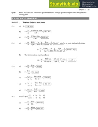 Chapter 2 23
Q2.17 Above. Your ball has zero initial speed and smaller average speed during the time of flight to the
passing point.
SOLUTIONS TO PROBLEMS
Section 2.1 Position, Velocity, and Speed
P2.1 (a) v = 2 30
. m s
(b) v
x
t
= =
m m
s
= 16.1 m s
∆
∆
57 5 9 20
3 00
. .
.
−
(c) v
x
t
= =
−
=
∆
∆
57 5 0
11 5
.
.
m m
5.00 s
m s
*P2.2 (a) v
x
t
= =
F
HG I
KJ ×
F
HG I
KJ = × −
∆
∆
20 1 1
3 156 10
2 10
7
7
ft
1 yr
m
3.281 ft
yr
s
m s
.
or in particularly windy times
v
x
t
= =
F
HG I
KJ ×
F
HG I
KJ = × −
∆
∆
100 1 1
3 156 10
1 10
7
6
ft
1 yr
m
3.281 ft
yr
s
m s
.
.
(b) The time required must have been
∆
∆
t
x
v
= =
F
HG I
KJF
HG
I
KJ = ×
3 000 1 609 10
5 10
3
8
mi
10 mm yr
m
1 mi
mm
1 m
yr .
P2.3 (a) v
x
t
= = =
∆
∆
10
5
m
2 s
m s
(b) v = =
5
1 2
m
4 s
m s
.
(c) v
x x
t t
=
−
−
=
−
−
= −
2 1
2 1
5 10
2
2 5
m m
4 s s
m s
.
(d) v
x x
t t
=
−
−
=
− −
−
= −
2 1
2 1
5 5
4
3 3
m m
7 s s
m s
.
(e) v
x x
t t
=
−
−
=
−
−
=
2 1
2 1
0 0
8 0
0 m s
P2.4 x t
= 10 2
: For
t
x
s
m
a f
a f
=
=
2 0 2 1 3 0
40 44 1 90
. . .
.
(a) v
x
t
= = =
∆
∆
50
50 0
m
1.0 s
m s
.
(b) v
x
t
= = =
∆
∆
4 1
41 0
.
.
m
0.1 s
m s
 