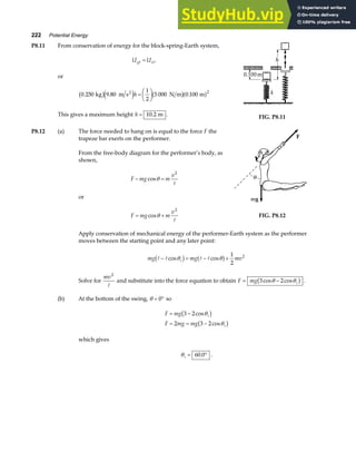 222 Potential Energy
P8.11 From conservation of energy for the block-spring-Earth system,
U U
gt si
= ,
or
0 250 9 80
1
2
5 000 0 100
2
. . .
kg m s N m m
2
b ge j b ga f
h =
F
HG I
KJ
This gives a maximum height h = 10 2
. m . FIG. P8.11
P8.12 (a) The force needed to hang on is equal to the force F the
trapeze bar exerts on the performer.
From the free-body diagram for the performer’s body, as
shown,
F mg m
v
− =
cosθ
2
A
or
F mg m
v
= +
cosθ
2
A
FIG. P8.12
Apply conservation of mechanical energy of the performer-Earth system as the performer
moves between the starting point and any later point:
mg mg mv
i
A A A A
− = − +
cos cos
θ θ
b g a f 1
2
2
Solve for
mv2
A
and substitute into the force equation to obtain F mg i
= −
3 2
cos cos
θ θ
b g .
(b) At the bottom of the swing, θ = °
0 so
F mg
F mg mg
i
i
= −
= = −
3 2
2 3 2
cos
cos
θ
θ
b g
b g
which gives
θi = °
60 0
. .
 