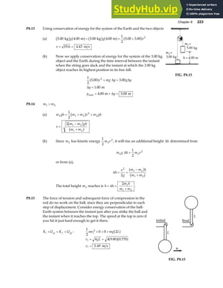 Chapter 8 223
P8.13 Using conservation of energy for the system of the Earth and the two objects
(a) 5 00 4 00 3 00 4 00
1
2
5 00 3 00 2
. . . . . .
kg m kg m
b g a f b g a f a f
g g v
= + +
v = =
19 6 4 43
. . m s
(b) Now we apply conservation of energy for the system of the 3.00 kg
object and the Earth during the time interval between the instant
when the string goes slack and the instant at which the 3.00 kg
object reaches its highest position in its free fall.
1
2
3 00 3 00
1 00
4 00 5 00
2
. .
.
. .
max
a fv mg y g y
y
y y
= =
=
= + =
∆ ∆
∆
∆
m
m m
FIG. P8.13
P8.14 m m
1 2

(a) m gh m m v m gh
1 1 2
2
2
1
2
= + +
b g
v
m m gh
m m
=
−
+
2 1 2
1 2
b g
b g
(b) Since m2 has kinetic energy
1
2
2
2
m v , it will rise an additional height ∆h determined from
m g h m v
2 2
2
1
2
∆ =
or from (a),
∆h
v
g
m m h
m m
= =
−
+
2
1 2
1 2
2
b g
b g
The total height m2 reaches is h h
m h
m m
+ =
+
∆
2 1
1 2
.
P8.15 The force of tension and subsequent force of compression in the
rod do no work on the ball, since they are perpendicular to each
step of displacement. Consider energy conservation of the ball-
Earth system between the instant just after you strike the ball and
the instant when it reaches the top. The speed at the top is zero if
you hit it just hard enough to get it there.
K U K U
i gi f gf
+ = + :
1
2
0 0 2
2
mv mg L
i + = + a f
v gL
v
i
i
= =
=
4 4 9 80 0 770
5 49
. .
.
a fa f
m s
L
vi
initial
L
final
FIG. P8.15
 