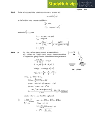 Chapter 8 225
P8.18 In the swing down to the breaking point, energy is conserved:
mgr mv
cosθ =
1
2
2
at the breaking point consider radial forces
F ma
T mg m
v
r
r r
∑ =
+ − =
max cosθ
2
Eliminate
v
r
g
2
2
= cosθ
T mg mg
T mg
T
mg
max
max
max
cos cos
cos
cos cos
.
.
.
− =
=
=
F
HG
I
KJ =
F
H
GG
I
K
JJ
= °
− −
θ θ
θ
θ
θ
2
3
3
44 5
9 80
40 8
1 1 N
3 2.00 kg m s2
b ge j
*P8.19 (a) For a 5-m cord the spring constant is described by F kx
= ,
mg k
= 1 5
. m
a f. For a longer cord of length L the stretch distance
is longer so the spring constant is smaller in inverse proportion:
k
L
mg
mg L
K U U K U U
mgy mgy kx
mg y y kx
mg
L
x
g s
i
g s
f
i f f
i f f f
= =
+ + = + +
+ + = + +
− = =
5
3 33
0 0 0
1
2
1
2
1
2
3 33
2
2 2
m
1.5 m
.
.
e j e j
d i
initial final
FIG. P8.19(a)
here y y L x
i f f
− = = +
55 m
55 0
1
2
3 33 55 0
55 0 5 04 10 183 1 67
0 1 67 238 5 04 10 0
238 238 4 1 67 5 04 10
2 1 67
238 152
3 33
25 8
2
3 2
2 3
2 3
. . .
. . .
. .
. .
. .
.
m m
m m m
m
2
L L
L L L
L L
L
= −
= × − +
= − + × =
=
± − ×
=
±
=
a f
a fe j
a f
only the value of L less than 55 m is physical.
(b) k
mg
= 3 33
25 8
.
. m
x x f
max . . .
= = − =
55 0 25 8 29 2
m m m
F ma
∑ = + − =
kx mg ma
max
3 33
25 8
29 2
2 77 27 1
.
.
.
. .
mg
mg ma
a g
m
m
m s2
− =
= =
 