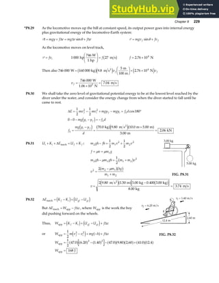 Chapter 8 229
*P8.29 As the locomotive moves up the hill at constant speed, its output power goes into internal energy
plus gravitational energy of the locomotive-Earth system:
Pt mgy f r mg r f r
= + = +
∆ ∆ ∆
sinθ P = +
mgv fv
f f
sinθ
As the locomotive moves on level track,
P = fvi 1 000 27
hp
746 W
1 hp
m s
F
HG
I
KJ = fb g f = ×
2 76 104
. N
Then also 746 000 160 000 9 8
5
2 76 104
W kg m s
m
100 m
N
2
=
F
HG I
KJ+ ×
b ge j e j
. .
v v
f f
v f =
×
=
746 000
10
7 04
5
W
1.06 N
m s
.
P8.30 We shall take the zero level of gravitational potential energy to be at the lowest level reached by the
diver under the water, and consider the energy change from when the diver started to fall until he
came to rest.
∆E mv mv mgy mgy f d
mg y y f d
f
mg y y
d
f i f i k
i f k
k
i f
= − + − = °
− − − = −
=
−
=
+
=
1
2
1
2
180
0 0
70 0 9 80 10 0 5 00
5 00
2 06
2 2
cos
. . . .
.
.
d i
d i b ge ja f
kg m s m m
m
kN
2
P8.31 U K E U K
i i f f
+ + = +
∆ mech : m gh fh m v m v
2 1
2
2
2
1
2
1
2
− = +
f n m g
= =
µ µ 1
m gh m gh m m v
2 1 1 2
2
1
2
− = +
µ b g
v
m m hg
m m
2 2 1
1 2
2
=
−
+
µ
b gb g
FIG. P8.31
v =
−
=
2 9 80 1 50 5 00 0 400 3 00
8 00
3 74
. . . . .
.
.
m s m kg kg
kg
m s
2
e ja f b g
P8.32 ∆E K K U U
f i gf gi
mech = − + −
d i e j
But ∆ ∆
E W f x
mech app
= − , where Wapp is the work the boy
did pushing forward on the wheels.
Thus, W K K U U f x
f i gf gi
app = − + − +
d i e j ∆
or W m v v mg h f x
f i
app = − + − +
1
2
2 2
e j a f ∆ FIG. P8.32
W
W
app
app J
= − − +
=
1
2
47 0 6 20 1 40 47 0 9 80 2 60 41 0 12 4
168
2 2
. . . . . . . .
a fa f a f a fa fa f a fa f
 