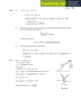 Chapter 8 231
P8.35 (a) K U E K U
i f
+ + = +
a f a f
∆ mech :
0
1
2
1
2
0
1
2
8 00 5 00 10 3 20 10 0 150
1
2
5 30 10
2 5 20 10
5 30 10
1 40
2 2
2 2 2 3 2
3
3
+ − = +
× − × = ×
=
×
×
=
− − −
−
−
kx f x mv
v
v
∆
. . . . .
.
.
.
N m m N m kg
J
kg
m s
b ge j e ja f e j
e j
(b) When the spring force just equals the friction force, the ball will stop speeding up. Here
Fs kx
= ; the spring is compressed by
3 20 10
0 400
2
.
.
×
=
−
N
8.00 N m
cm
and the ball has moved
5 00 0 400 4 60
. . .
cm cm cm from the start.
− =
(c) Between start and maximum speed points,
1
2
1
2
1
2
1
2
8 00 5 00 10 3 20 10 4 60 10
1
2
5 30 10
1
2
8 00 4 00 10
1 79
2 2 2
2 2 2 2 3 2 3 2
kx f x mv kx
v
v
i f
− = +
× − × × = × + ×
=
− − − − −
∆
. . . . . . .
.
e j e je j e j e j
m s
P8.36 F n mg
n mg
f n
f x E
U U K K
U m g h h
U m g h h
K m v v
K m
y
A B A B
A A f i
B B f i
A A f i
B B
∑ = − °=
∴ = °=
= = =
− =
− = + + +
= − = ° = ×
= − = − = − ×
= −
=
cos .
cos .
.
.
. . . sin . .
. . .
37 0 0
37 0 400
0 250 400 100
100 20 0
50 0 9 80 20 0 37 0 5 90 10
100 9 80 20 0 1 96 10
1
2
1
2
3
4
2 2
N
N N
mech
µ a f
a fa f
d i a fa fa f
d i a fa fa f
e j
∆ ∆
∆ ∆ ∆ ∆
∆
∆
∆
∆ v v
m
m
K K
f i
B
A
A A
2 2
2
− = =
e j ∆ ∆
Adding and solving, ∆KA = 3 92
. kJ .
FIG. P8.36
 