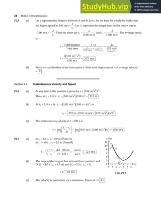 24 Motion in One Dimension
P2.5 (a) Let d represent the distance between A and B. Let t1 be the time for which the walker has
the higher speed in 5 00
1
. m s =
d
t
. Let t2 represent the longer time for the return trip in
− = −
3 00
2
. m s
d
t
. Then the times are t
d
1
5 00
=
. m s
b g and t
d
2
3 00
=
. m s
b g. The average speed
is:
v
d d d
v
d d d
= =
+
+
=
= =
Total distance
Total time
m s
m s
m s
m s m s
m s
m s
2 2
2 2
5 00 3 00
8 00
15 0
2
2 15 0
8 00
3 75
. .
.
.
.
.
.
b g b g
b g
e j
e j
(b) She starts and finishes at the same point A. With total displacement = 0, average velocity
= 0 .
Section 2.2 Instantaneous Velocity and Speed
P2.6 (a) At any time, t, the position is given by x t
= 3 00 2
. m s2
e j .
Thus, at ti = 3 00
. s: xi = =
3 00 3 00 27 0
2
. . .
m s s m
2
e ja f .
(b) At t t
f = +
3 00
. s ∆ : x t
f = +
3 00 3 00
2
. .
m s s
2
e ja f
∆ , or
x t t
f = + +
27 0 18 0 3 00
2
. . .
m m s m s2
b g e ja f
∆ ∆ .
(c) The instantaneous velocity at t = 3 00
. s is:
v
x x
t
t
t
f i
t
=
−
F
HG
I
KJ = + =
→ →
lim lim . . .
∆ ∆
∆
∆
0 0
18 0 3 00 18 0
m s m s m s
2
e j
e j .
P2.7 (a) at ti = 1 5
. s, xi = 8 0
. m (Point A)
at tf = 4 0
. s , x f = 2 0
. m (Point B)
v
x x
t t
f i
f i
=
−
−
=
−
−
= − = −
2 0 8 0
4 1 5
6 0
2 4
. .
.
.
.
a f
a f
m
s
m
2.5 s
m s
(b) The slope of the tangent line is found from points C and
D. t x
C C
= =
1 0 9 5
. .
s, m
b g and t x
D D
= =
3 5 0
. s,
b g,
v ≅ −3 8
. m s .
FIG. P2.7
(c) The velocity is zero when x is a minimum. This is at t ≅ 4 s .
 