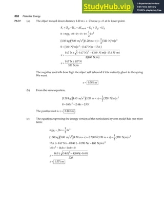 232 Potential Energy
P8.37 (a) The object moved down distance 1 20
. m + x. Choose y = 0 at its lower point.
K U U E K U U
mgy kx
x x
x x
x
x
i gi si f gf sf
i
+ + + = + +
+ + + = + +
+ =
= − −
=
± − − − ⋅
=
±
∆ mech
2
kg m s m N m
N m N J
N N N m N m
N m
N N
320 N m
0 0 0 0 0
1
2
1 50 9 80 1 20
1
2
320
0 160 14 7 17 6
14 7 14 7 4 160 17 6
2 160
14 7 107
2
2
2
2
. . .
. .
. . .
.
b ge ja f b g
b g a f
a f b ga f
b g
The negative root tells how high the object will rebound if it is instantly glued to the spring.
We want
x = 0 381
. m
(b) From the same equation,
1 50 1 63 1 20
1
2
320
0 160 2 44 2 93
2
2
. . .
. .
kg m s m N m
2
b ge ja f b g
+ =
= − −
x x
x x
The positive root is x = 0 143
. m .
(c) The equation expressing the energy version of the nonisolated system model has one more
term:
mgy f x kx
x x x
x x x
x x
x
x
i − =
+ − + =
+ − − =
− − =
=
± − −
=
∆
1
2
1 50 9 80 1 20 0 700 1 20
1
2
320
17 6 14 7 0 840 0 700 160
160 14 0 16 8 0
14 0 14 0 4 160 16 8
320
0 371
2
2
2
2
2
. . . . .
. . . .
. .
. . .
.
kg m s m N m N m
J N J N N m
m
2
b ge ja f a f b g
a f a fa f
 