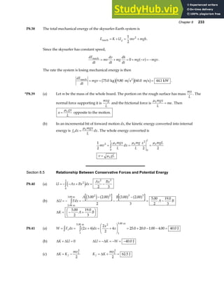 Chapter 8 233
P8.38 The total mechanical energy of the skysurfer-Earth system is
E K U mv mgh
g
mech = + = +
1
2
2
.
Since the skysurfer has constant speed,
dE
dt
mv
dv
dt
mg
dh
dt
mg v mgv
mech
= + = + − = −
0 a f .
The rate the system is losing mechanical energy is then
dE
dt
mgv
mech 2
kg m s m s kW
= = =
75 0 9 80 60 0 44 1
. . . .
b ge jb g .
*P8.39 (a) Let m be the mass of the whole board. The portion on the rough surface has mass
mx
L
. The
normal force supporting it is
mxg
L
and the frictional force is
µkmgx
L
ma
= . Then
a
gx
L
k
=
µ
opposite to the motion.
(b) In an incremental bit of forward motion dx, the kinetic energy converted into internal
energy is f dx
mgx
L
dx
k
k
=
µ
. The whole energy converted is
1
2 2 2
2
0
2
0
mv
mgx
L
dx
mg
L
x mgL
v gL
k
L
k
L
k
k
= = =
=
zµ µ µ
µ
Section 8.5 Relationship Between Conservative Forces and Potential Energy
P8.40 (a) U Ax Bx dx
Ax Bx
x
= − − + = −
z 2
0
2 3
2 3
e j
(b) ∆U Fdx
A B
A B
= − =
−
−
−
= −
z
2 00
2 2 3 3
3 00 2 00
2
3 00 2 00
3
5 00
2
19 0
3
.
. . . . . .
m
3.00 m e j a f a f a f
∆K A B
= − +
F
HG I
KJ
5 00
2
19 0
3
. .
P8.41 (a) W F dx x dx
x
x
x
= = + = +
F
HG
I
KJ = + − − =
z z 2 4
2
2
4 25 0 20 0 1 00 4 00 40 0
1
5 00 2
1
5 00
a f
. .
. . . . .
m m
J
(b) ∆ ∆
K U
+ = 0 ∆ ∆
U K W
= − = − = −40 0
. J
(c) ∆K K
mv
f
= − 1
2
2
K K
mv
f = + =
∆ 1
2
2
62 5
. J
 