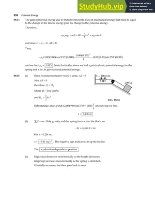 238 Potential Energy
P8.54 The gain in internal energy due to friction represents a loss in mechanical energy that must be equal
to the change in the kinetic energy plus the change in the potential energy.
Therefore,
− = + −
µ θ θ
kmgx K kx mgx
cos sin
∆
1
2
2
and since v v
i f
= = 0, ∆K = 0.
Thus,
− ° = − °
µk 2 00 9 80 37 0 0 200
100 0 200
2
2 00 9 80 37 0 0 200
2
. . cos . .
.
. . sin . .
a fa fa fa f a fa f a fa fa fa f
and we find µk = 0 115
. . Note that in the above we had a gain in elastic potential energy for the
spring and a loss in gravitational potential energy.
P8.55 (a) Since no nonconservative work is done, ∆E = 0
Also ∆K = 0
therefore, U U
i f
=
where U mg x
i = sinθ
b g
and U kx
f =
1
2
2
2.00 kg
k = 100 N/m
FIG. P8.55
Substituting values yields 2 00 9 80 37 0 100
2
. . sin .
a fa f a f
°=
x
and solving we find
x = 0 236
. m
(b) F ma
∑ = . Only gravity and the spring force act on the block, so
− + =
kx mg ma
sinθ
For x = 0 236
. m,
a = −5 90
. m s2
. The negative sign indicates a is up the incline.
The acceleration depends on position .
(c) U(gravity) decreases monotonically as the height decreases.
U(spring) increases monotonically as the spring is stretched.
K initially increases, but then goes back to zero.
 