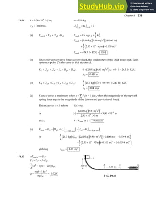 Chapter 8 239
P8.56 k = ×
2 50 104
. N m, m = 25 0
. kg
xA = −0 100
. m, U U
g
x
s x
= =
= =
0 0
0
(a) E K U U
A gA sA
mech = + + E mgx kx
A A
mech = + +
0
1
2
2
E
E
mech
2
mech
kg m s m
N m m
J J J
= −
+ × −
= − + =
25 0 9 80 0 100
1
2
2 50 10 0 100
24 5 125 100
4 2
. . .
. .
.
b ge ja f
e ja f
(b) Since only conservative forces are involved, the total energy of the child-pogo-stick-Earth
system at point C is the same as that at point A.
K U U K U U
C gC sC A gA sA
+ + = + + : 0 25 0 9 80 0 0 24 5 125
+ + = − +
. . .
kg m s J J
2
b ge jxC
xC = 0 410
. m
(c) K U U K U U
B gB sB A gA sA
+ + = + + :
1
2
25 0 0 0 0 24 5 125
2
. .
kg J J
b g a f
vB + + = + − +
vB = 2 84
. m s
(d) K and v are at a maximum when a F m
= =
∑ 0 (i.e., when the magnitude of the upward
spring force equals the magnitude of the downward gravitational force).
This occurs at x  0 where k x mg
=
or x =
×
= × −
25 0 9 8
2 50 10
9 80 10
4
3
. .
.
.
kg m s
N m
m
2
b ge j
Thus, K K
= max at x = −9 80
. mm
(e) K K U U U U
A gA g
x
sA s x
max
. .
= + − + −
=− =−
9 80 9 80
mm mm
e j e j
or
1
2
25 0 25 0 9 80 0 100 0 009 8
2
. . . . .
max
kg kg m s m m
2
b g b ge ja f b g
v = − − −
+ × − − −
1
2
2 50 10 0 100 0 009 8
4 2 2
. . .
N m m m
e ja f b g
yielding vmax .
= 2 85 m s
P8.57 ∆ ∆
E f x
E E f d
kx mgh mgd
mgh kx
mgd
f i BC
BC
BC
mech = −
− = − ⋅
− = −
=
−
=
1
2
0 328
2
1
2
2
µ
µ .
FIG. P8.57
 