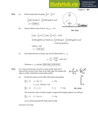 Chapter 8 241
P8.61 (a) Initial compression of spring:
1
2
1
2
2 2
kx mv
=
1
2
450
1
2
0 500 12 0
0 400
2 2
N m kg m s
m
b ga f b gb g
∆
∆
x
x
=
∴ =
. .
.
(b) Speed of block at top of track: ∆ ∆
E f x
mech = −
FIG. P8.61
mgh mv mgh mv f R
v
v
v
T T B B
T
T
T
+
F
HG I
KJ− +
F
HG I
KJ = −
+ −
= −
=
∴ =
1
2
1
2
0 500 9 80 2 00
1
2
0 500
1
2
0 500 12 0
7 00 1 00
0 250 4 21
4 10
2 2
2 2
2
π
π
a f
b ge ja f b g b gb g
a fa fa f
. . . . . .
. .
. .
.
kg m s m kg kg m s
N m
m s
2
(c) Does block fall off at or before top of track? Block falls if a g
c 
a
v
R
c
T
= = =
2 2
4 10
1 00
16 8
.
.
.
a f m s2
Therefore a g
c  and the block stays on the track .
P8.62 Let λ represent the mass of each one meter of the chain and T
represent the tension in the chain at the table edge. We imagine the
edge to act like a frictionless and massless pulley.
(a) For the five meters on the table with motion impending,
Fy
∑ = 0: + − =
n g
5 0
λ n g
= 5λ
f n g g
s s
≤ = =
µ λ λ
0 6 5 3
. b g
Fx
∑ = 0: + − =
T fs 0 T fs
= T g
≤ 3λ FIG. P8.62
The maximum value is barely enough to support the hanging segment according to
Fy
∑ = 0: + − =
T g
3 0
λ T g
= 3λ
so it is at this point that the chain starts to slide.
continued on next page
 