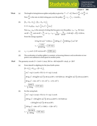Chapter 8 243
*P8.64 (a) The length of string between glider and pulley is given by A2 2
0
2
= +
x h . Then 2 2 0
A
A
d
dt
x
dx
dt
= + .
Now
d
dt
A
is the rate at which string goes over the pulley:
d
dt
v
x
v v
y x x
A
A
= = = cosθ
a f .
(b) K K U K K U
A B g
i
A B g
f
+ + = + +
e j e j
0 0
1
2
1
2
30 45
2 2
+ + − = +
m g y y m v m v
B A x B y
b g
Now y y
30 45
− is the amount of string that has gone over the pulley, A A
30 45
− . We have
sin30 0
30
°=
h
A
and sin45 0
45
°=
h
A
, so A A
30 45
0 0
30 45
0 40 2 2 0 234
− =
°
−
°
= − =
h h
sin sin
. .
m m
e j .
From the energy equation
0 5 9 8 0 234
1
2
1 00
1
2
0 500 45
1 15
1 35
2 2 2
. . . . . cos
.
.
kg m s m kg kg
J
0.625 kg
m s
2
= + °
= =
v v
v
x x
x
(c) v v
y x
= = °=
cos . cos .
θ 1 35 45 0 958
m s m s
b g
(d) The acceleration of neither glider is constant, so knowing distance and acceleration at one
point is not sufficient to find speed at another point.
P8.65 The geometry reveals D L L
= +
sin sin
θ φ , 50 0 40 0 50
. . sin sin
m m
= °+ φ
b g, φ = °
28 9
.
(a) From takeoff to alighting for the Jane-Earth system
K U W K U
mv mg L FD mg L
v
v
v
g
i
g
f
i
i
i
i
+ + = +
+ − + − = + −
+ − ° − = − °
− × − × = − ×
= =
e j e j
a f a f b g
e ja f a f e ja f
a f
wind
2 2
kg kg m s m N m kg m s m
kg J J J
J
kg
m s
1
2
1 0
1
2
50 50 9 8 40 50 110 50 50 9 8 40 28 9
1
2
50 1 26 10 5 5 10 1 72 10
2 947
50
6 15
2
2
2 4 3 4
cos cos
. cos . cos .
. . .
.
θ φ
(b) For the swing back
1
2
1 0
1
2
130 130 9 8 40 28 9 110 50
130 40 50
1
2
130 4 46 10 5 500 3 28 10
2 6 340
130
9 87
2
2
2 4 4
mv mg L FD mg L
v
v
v
i
i
i
i
+ − + + = + −
+ − ° +
= − °
− × + = − ×
= =
cos cos
. cos .
cos
. .
.
φ θ
b g a f a f
e ja f a f
e ja f
b g
kg kg m s m N m
kg 9.8 m s m
kg J J J
J
kg
m s
2
2
 