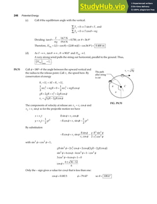246 Potential Energy
(c) Call θ the equilibrium angle with the vertical.
F T F
F T mg
x
y
∑
∑
= ⇒ =
= ⇒ =
0
0
sin
cos
θ
θ
, and
Dividing: tan
.
.
θ = = =
F
mg
14 7
0 750
N
19.6 N
, or θ = °
36 9
.
Therefore, H L
eq m m
= − = − ° =
1 2 00 1 36 9 0 400
cos . cos . .
θ
a f a fa f
(d) As F → ∞ , tanθ → ∞ , θ → °
90 0
. and H L
eq →
A very strong wind pulls the string out horizontal, parallel to the ground. Thus,
H L
eq
e jmax
= .
P8.70 Call φ θ
= °−
180 the angle between the upward vertical and
the radius to the release point. Call vr the speed here. By
conservation of energy
K U E K U
mv mgR mv mgR
gR gR v gR
v gR gR
i i r r
i r
r
r
+ + = +
+ + = +
+ = +
= −
∆
1
2
0
1
2
2 2
3 2
2 2
2
cos
cos
cos
φ
φ
φ
The components of velocity at release are v v
x r
= cosφ and
v v
y r
= sinφ so for the projectile motion we have
The path
after string
is cut
i
v = Rg
R
θ
C
FIG. P8.70
x v t
x
= R v t
r
sin cos
φ φ
=
y v t gt
y
= −
1
2
2
− = −
R v t gt
r
cos sin
φ φ
1
2
2
By substitution
− = −
R v
R
v
g R
v
r
r r
cos sin
sin
cos
sin
cos
φ φ
φ
φ
φ
φ
2
2 2
2 2
with sin cos
2 2
1
φ φ
+ = ,
gR v gR gR
r
sin cos cos cos
sin cos cos cos
cos cos
cos
2 2
2 2 2
2
2 2 3 2
6 4 1
3 6 1 0
6 36 12
6
φ φ φ φ
φ φ φ φ
φ φ
φ
= = −
= − = −
− + =
=
± −
b g
Only the – sign gives a value for cosφ that is less than one:
cos .
φ = 0 183 5 φ = °
79 43
. so θ = °
100 6
.
 