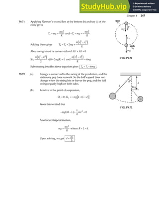 Chapter 8 247
P8.71 Applying Newton’s second law at the bottom (b) and top (t) of the
circle gives
T mg
mv
R
b
b
− =
2
and − − = −
T mg
mv
R
t
t
2
Adding these gives T T mg
m v v
R
b t
b t
= + +
−
2
2 2
e j
Also, energy must be conserved and ∆ ∆
U K
+ = 0
So,
m v v
mgR
b t
2 2
2
0 2 0
−
+ − =
e j b g and
m v v
R
mg
b t
2 2
4
−
=
e j
Substituting into the above equation gives T T mg
b t
= + 6 .
mg
vt
Tt
mg
Tb
vb
FIG. P8.71
P8.72 (a) Energy is conserved in the swing of the pendulum, and the
stationary peg does no work. So the ball’s speed does not
change when the string hits or leaves the peg, and the ball
swings equally high on both sides.
(b) Relative to the point of suspension,
Ui = 0, U mg d L d
f = − − −
a f
From this we find that
− − + =
mg d L mv
2
1
2
0
2
a f
Also for centripetal motion,
mg
mv
R
=
2
where R L d
= − .
Upon solving, we get d
L
=
3
5
.
θ
L
d
Peg
FIG. P8.72
 