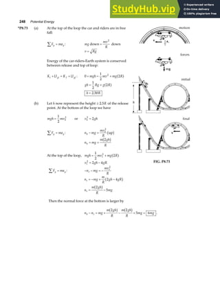 248 Potential Energy
*P8.73 (a) At the top of the loop the car and riders are in free
fall:
F ma
y y
∑ = : mg
mv
R
down down
=
2
v Rg
=
Energy of the car-riders-Earth system is conserved
between release and top of loop:
K U K U
i gi f gf
+ = + : 0
1
2
2
2
+ = +
mgh mv mg R
a f
gh Rg g R
h R
= +
=
1
2
2
2 50
a f
.
(b) Let h now represent the height ≥ 2 5
. R of the release
point. At the bottom of the loop we have
mgh mvb
=
1
2
2
or v gh
b
2
2
=
F ma
y y
∑ = : n mg
mv
R
b
b
− =
2
up
b g
n mg
m gh
R
b = +
2
b g
At the top of the loop, mgh mv mg R
t
= +
1
2
2
2
a f
v gh gR
t
2
2 4
= − FIG. P8.73
F ma
y y
∑ = : − − = −
n mg
mv
R
t
t
2
n mg
m
R
gh gR
n
m gh
R
mg
t
t
= − + −
= −
2 4
2
5
b g
b g
Then the normal force at the bottom is larger by
n n mg
m gh
R
m gh
R
mg mg
b t
− = + − + =
2 2
5 6
b g b g .
 