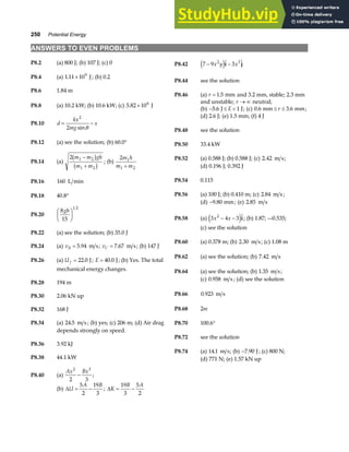 250 Potential Energy
ANSWERS TO EVEN PROBLEMS
P8.2 (a) 800 J; (b) 107 J; (c) 0 P8.42 7 9 3
2 3
− −
x y x
e j 
i j
P8.4 (a) 1 11 109
. × J; (b) 0.2
P8.44 see the solution
P8.6 1.84 m
P8.46 (a) r = 1 5
. mm and 3.2 mm, stable; 2.3 mm
and unstable; r → ∞ neutral;
P8.8 (a) 10.2 kW; (b) 10.6 kW; (c) 5 82 106
. × J
(b) − ≤ 
5 6 1
. J J
E ; (c) 0 6 3 6
. .
mm mm
≤ ≤
r ;
(d) 2.6 J; (e) 1.5 mm; (f) 4 J
P8.10 d
kx
mg
x
= −
2
2 sinθ P8.48 see the solution
P8.12 (a) see the solution; (b) 60.0° P8.50 33.4 kW
P8.14 (a)
2 1 2
1 2
m m gh
m m
−
+
b g
b g ; (b)
2 1
1 2
m h
m m
+
P8.52 (a) 0.588 J; (b) 0.588 J; (c) 2 42
. m s;
(d) 0.196 J; 0.392 J
P8.54 0.115
P8.16 160 L min
P8.56 (a) 100 J; (b) 0.410 m; (c) 2 84
. m s ;
P8.18 40.8°
(d) −9 80
. mm; (e) 2 85
. m s
P8.20
8
15
1 2
gh
F
HG I
KJ P8.58 (a) 3 4 3
2
x x
− −
e j
i; (b) 1.87; –-0.535;
(c) see the solution
P8.22 (a) see the solution; (b) 35.0 J
P8.60 (a) 0.378 m; (b) 2 30
. m s; (c) 1.08 m
P8.24 (a) vB = 5 94
. m s; vC = 7 67
. m s; (b) 147 J
P8.62 (a) see the solution; (b) 7 42
. m s
P8.26 (a) U f = 22 0
. J; E = 40 0
. J; (b) Yes. The total
mechanical energy changes. P8.64 (a) see the solution; (b) 1 35
. m s;
(c) 0 958
. m s ; (d) see the solution
P8.28 194 m
P8.66 0 923
. m s
P8.30 2.06 kN up
P8.68 2m
P8.32 168 J
P8.34 (a) 24 5
. m s ; (b) yes; (c) 206 m; (d) Air drag
depends strongly on speed.
P8.70 100.6°
P8.72 see the solution
P8.36 3.92 kJ
P8.74 (a) 14 1
. m s; (b) −7 90
. J; (c) 800 N;
P8.38 44.1 kW (d) 771 N; (e) 1.57 kN up
P8.40 (a)
Ax Bx
2 3
2 3
− ;
(b) ∆U
A B
= −
5
2
19
3
; ∆K
B A
= −
19
3
5
2
 