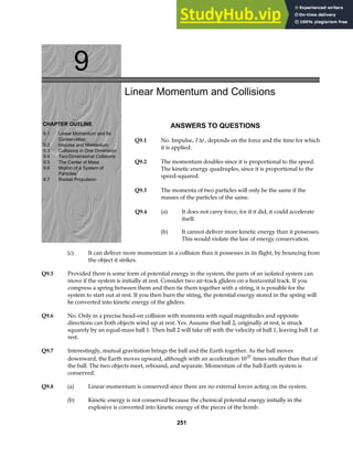 9
CHAPTER OUTLINE
9.1 Linear Momentum and Its
Conservation
9.2 Impulse and Momentum
9.3 Collisions in One Dimension
9.4 Two-Dimensional Collisions
9.5 The Center of Mass
9.6 Motion of a System of
Particles
9.7 Rocket Propulsion
Linear Momentum and Collisions
ANSWERS TO QUESTIONS
Q9.1 No. Impulse, F t
∆ , depends on the force and the time for which
it is applied.
Q9.2 The momentum doubles since it is proportional to the speed.
The kinetic energy quadruples, since it is proportional to the
speed-squared.
Q9.3 The momenta of two particles will only be the same if the
masses of the particles of the same.
Q9.4 (a) It does not carry force, for if it did, it could accelerate
itself.
(b) It cannot deliver more kinetic energy than it possesses.
This would violate the law of energy conservation.
(c) It can deliver more momentum in a collision than it possesses in its flight, by bouncing from
the object it strikes.
Q9.5 Provided there is some form of potential energy in the system, the parts of an isolated system can
move if the system is initially at rest. Consider two air-track gliders on a horizontal track. If you
compress a spring between them and then tie them together with a string, it is possible for the
system to start out at rest. If you then burn the string, the potential energy stored in the spring will
be converted into kinetic energy of the gliders.
Q9.6 No. Only in a precise head-on collision with momenta with equal magnitudes and opposite
directions can both objects wind up at rest. Yes. Assume that ball 2, originally at rest, is struck
squarely by an equal-mass ball 1. Then ball 2 will take off with the velocity of ball 1, leaving ball 1 at
rest.
Q9.7 Interestingly, mutual gravitation brings the ball and the Earth together. As the ball moves
downward, the Earth moves upward, although with an acceleration 1025
times smaller than that of
the ball. The two objects meet, rebound, and separate. Momentum of the ball-Earth system is
conserved.
Q9.8 (a) Linear momentum is conserved since there are no external forces acting on the system.
(b) Kinetic energy is not conserved because the chemical potential energy initially in the
explosive is converted into kinetic energy of the pieces of the bomb.
251
 