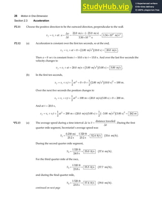 26 Motion in One Dimension
Section 2.3 Acceleration
P2.11 Choose the positive direction to be the outward direction, perpendicular to the wall.
v v at
f i
= + : a
v
t
= =
− −
×
= ×
−
∆
∆
22 0 25 0
3 50 10
1 34 10
3
4
. .
.
.
m s m s
s
m s2
a f .
P2.12 (a) Acceleration is constant over the first ten seconds, so at the end,
v v at
f i
= + = + ( )=
0 2 00 10 0 20 0
. . .
m s s m s
2
c h .
Then a = 0 so v is constant from t =10 0
. s to t =15 0
. s. And over the last five seconds the
velocity changes to
v v at
f i
= + = + ( )=
20 0 3 00 5 00 5 00
. . . .
m s m s s m s
2
c h .
(b) In the first ten seconds,
x x v t at
f i i
= + + = + + ( ) =
1
2
0 0
1
2
2 00 10 0 100
2 2
. .
m s s m
2
c h .
Over the next five seconds the position changes to
x x v t at
f i i
= + + = + ( )+ =
1
2
100 20 0 5 00 0 200
2
m m s s m
. .
a f .
And at t = 20 0
. s,
x x v t at
f i i
= + + = + ( )+ − ( ) =
1
2
200 20 0 5 00
1
2
3 00 5 00 262
2 2
m m s s m s s m
2
. . . .
a f c h .
*P2.13 (a) The average speed during a time interval ∆t is v
t
=
distance traveled
∆
. During the first
quarter mile segment, Secretariat’s average speed was
v1
0 250 1 320
52 4 35 6
= = =
.
. .
mi
25.2 s
ft
25.2 s
ft s mi h
b g.
During the second quarter mile segment,
v2
1 320
55 0 37 4
= =
ft
24.0 s
ft s mi h
. .
b g.
For the third quarter mile of the race,
v3
1 320
55 5 37 7
= =
ft
23.8 s
ft s mi h
. .
b g,
and during the final quarter mile,
v4
1 320
57 4 39 0
= =
ft
23.0 s
ft s mi h
. .
b g.
continued on next page
 