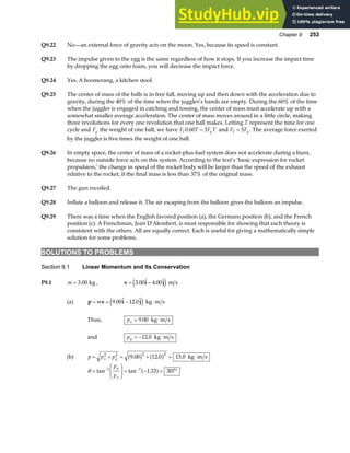 Chapter 9 253
Q9.22 No—an external force of gravity acts on the moon. Yes, because its speed is constant.
Q9.23 The impulse given to the egg is the same regardless of how it stops. If you increase the impact time
by dropping the egg onto foam, you will decrease the impact force.
Q9.24 Yes. A boomerang, a kitchen stool.
Q9.25 The center of mass of the balls is in free fall, moving up and then down with the acceleration due to
gravity, during the 40% of the time when the juggler’s hands are empty. During the 60% of the time
when the juggler is engaged in catching and tossing, the center of mass must accelerate up with a
somewhat smaller average acceleration. The center of mass moves around in a little circle, making
three revolutions for every one revolution that one ball makes. Letting T represent the time for one
cycle and Fg the weight of one ball, we have F T F T
J g
0 60 3
. = and F F
J g
= 5 . The average force exerted
by the juggler is five times the weight of one ball.
Q9.26 In empty space, the center of mass of a rocket-plus-fuel system does not accelerate during a burn,
because no outside force acts on this system. According to the text’s ‘basic expression for rocket
propulsion,’ the change in speed of the rocket body will be larger than the speed of the exhaust
relative to the rocket, if the final mass is less than 37% of the original mass.
Q9.27 The gun recoiled.
Q9.28 Inflate a balloon and release it. The air escaping from the balloon gives the balloon an impulse.
Q9.29 There was a time when the English favored position (a), the Germans position (b), and the French
position (c). A Frenchman, Jean D’Alembert, is most responsible for showing that each theory is
consistent with the others. All are equally correct. Each is useful for giving a mathematically simple
solution for some problems.
SOLUTIONS TO PROBLEMS
Section 9.1 Linear Momentum and Its Conservation
P9.1 m = 3 00
. kg , v i j
= −
3 00 4 00
.  . 
e j m s
(a) p v i j
= = − ⋅
m 9 00 12 0
.  . 
e j kg m s
Thus, px = ⋅
9 00
. kg m s
and py = − ⋅
12 0
. kg m s
(b) p p p
x y
= + = + = ⋅
2 2 2 2
9 00 12 0 15 0
. . .
a f a f kg m s
θ =
F
HG
I
KJ = − = °
− −
tan tan .
1 1
1 33 307
p
p
y
x
a f
 