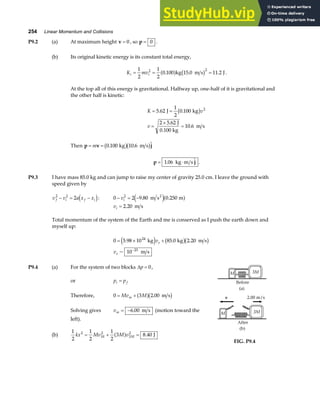254 Linear Momentum and Collisions
P9.2 (a) At maximum height v = 0 , so p = 0 .
(b) Its original kinetic energy is its constant total energy,
K mv
i i
= = =
1
2
1
2
0 100 15 0 11 2
2 2
. . .
a f b g
kg m s J .
At the top all of this energy is gravitational. Halfway up, one-half of it is gravitational and
the other half is kinetic:
K v
v
= =
=
×
=
5 62
1
2
0 100
2 5 62
10 6
2
. .
.
.
J kg
J
0.100 kg
m s
b g
Then p v j
= =
m 0 100 10 6
. . 
kg m s
b gb g
p j
= ⋅
1 06
. 
kg m s .
P9.3 I have mass 85.0 kg and can jump to raise my center of gravity 25.0 cm. I leave the ground with
speed given by
v v a x x
f i f i
2 2
2
− = −
d i: 0 2 9 80 0 250
2
− = −
vi . .
m s m
2
e ja f
vi = 2 20
. m s
Total momentum of the system of the Earth and me is conserved as I push the earth down and
myself up:
0 5 98 10 85 0 2 20
10
24
23
= × +
−
. . .
~
kg kg m s
m s
e j b gb g
v
v
e
e
P9.4 (a) For the system of two blocks ∆p = 0,
or p p
i f
=
Therefore, 0 3 2 00
= +
Mv M
m a fb g
. m s
Solving gives vm = −6 00
. m s (motion toward the
left).
(b)
1
2
1
2
1
2
3 8 40
2 2
3
2
kx Mv M v
M M
= + =
a f . J
FIG. P9.4
 
