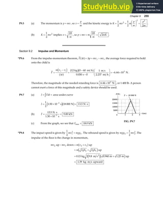 Chapter 9 255
P9.5 (a) The momentum is p mv
= , so v
p
m
= and the kinetic energy is K mv m
p
m
p
m
= =
F
HG I
KJ =
1
2
1
2 2
2
2 2
.
(b) K mv
=
1
2
2
implies v
K
m
=
2
, so p mv m
K
m
mK
= = =
2
2 .
Section 9.2 Impulse and Momentum
*P9.6 From the impulse-momentum theorem, F t p mv mv
f i
∆ ∆
a f= = − , the average force required to hold
onto the child is
F
m v v
t
f i
=
−
=
−
−
F
HG
I
KJ = − ×
d i
a f
b gb g
∆
12 0 60
0 050 0
1
2 237
6 44 103
kg mi h
s
m s
mi h
N
. .
. .
Therefore, the magnitude of the needed retarding force is 6 44 103
. × N , or 1 400 lb. A person
cannot exert a force of this magnitude and a safety device should be used.
P9.7 (a) I Fdt
= =
z area under curve
I = × = ⋅
−
1
2
1 50 10 18 000 13 5
3
. .
s N N s
e jb g
(b) F =
⋅
×
=
−
13 5
9 00
3
.
.
N s
1.50 10 s
kN
(c) From the graph, we see that Fmax .
= 18 0 kN
FIG. P9.7
*P9.8 The impact speed is given by
1
2
1
2
1
mv mgy
= . The rebound speed is given by mgy mv
2 2
2
1
2
= . The
impulse of the floor is the change in momentum,
mv mv m v v
m gh gh
2 1 2 1
2 1
2 2
0 15 2 9 8 0 960 1 25
1 39
up down up
up
kg m s m m up
kg m s upward
2
− = +
= +
= +
= ⋅
b g
e j
e je j
. . . .
.
 