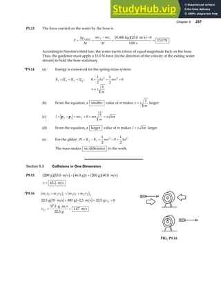 Chapter 9 257
P9.13 The force exerted on the water by the hose is
F
p
t
mv mv
t
f i
= =
−
=
−
=
∆
∆ ∆
water
kg m s
s
N
0 600 25 0 0
1 00
15 0
. .
.
.
b gb g .
According to Newton's third law, the water exerts a force of equal magnitude back on the hose.
Thus, the gardener must apply a 15.0 N force (in the direction of the velocity of the exiting water
stream) to hold the hose stationary.
*P9.14 (a) Energy is conserved for the spring-mass system:
K U K U
i si f sf
+ = + : 0
1
2
1
2
0
2 2
+ = +
kx mv
v x
k
m
=
(b) From the equation, a smaller value of m makes v x
k
m
= larger.
(c) I mv mx
k
m
x km
f i f
= − = = = =
p p 0
(d) From the equation, a larger value of m makes I x km
= larger.
(e) For the glider, W K K mv kx
f i
= − = − =
1
2
0
1
2
2 2
The mass makes no difference to the work.
Section 9.3 Collisions in One Dimension
P9.15 200 55 0 46 0 200 40 0
g m s g g m s
b gb g b g b gb g
. . .
= +
v
v = 65 2
. m s
*P9.16 m v m v m v m v
i f
1 1 2 2 1 1 2 2
+ = +
b g b g
22 5 35 300 2 5 22 5 0
37 5
22 5
1 67
1
1
. . .
.
.
.
g m s g m s g
g m s
g
m s
b g b g
+ − = +
=
⋅
=
v
v
f
f
FIG. P9.16
 