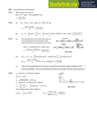 258 Linear Momentum and Collisions
P9.17 Momentum is conserved
10 0 10 5 01 0 600
301
3
. . .
× =
=
−
kg kg m s
m s
e j b gb g
v
v
P9.18 (a) mv mv mv
i i f
1 2
3 4
+ = where m = ×
2 50 104
. kg
v f =
+
=
4 00 3 2 00
4
2 50
. .
.
a f m s
(b) K K m v mv m v
f i f i i
− = − +
L
NM O
QP= × − − = − ×
1
2
4
1
2
1
2
3 2 50 10 12 5 8 00 6 00 3 75 10
2
1
2
2
2 4 4
a f a f e ja f
. . . . . J
P9.19 (a) The internal forces exerted by the actor do
not change the total momentum of the
system of the four cars and the movie actor
4 3 2 00 4 00
6 00 4 00
4
2 50
m v m m
v
i
i
a f a fb g b g
= +
=
+
=
. .
. .
.
m s m s
m s m s
m s
FIG. P9.19
(b) W K K m m
f i
actor m s m s m m s
= − = + −
1
2
3 2 00 4 00
1
2
4 2 50
2 2 2
a fb g b g a fb g
. . .
Wactor
kg
m s kJ
=
×
+ − =
2 50 10
2
12 0 16 0 25 0 37 5
4
2
.
. . . .
e ja fb g
(c) The event considered here is the time reversal of the perfectly inelastic collision in the
previous problem. The same momentum conservation equation describes both processes.
P9.20 v1 , speed of m1at B before collision.
1
2
2 9 80 5 00 9 90
1 1
2
1
1
m v m gh
v
=
= =
. . .
a fa f m s
v f
1 , speed of m1 at B just after collision.
v
m m
m m
v
f
1
1 2
1 2
1
1
3
9 90 3 30
=
−
+
= − = −
. .
a f m s m s
At the highest point (after collision)
FIG. P9.20
m gh m
1 1
2
1
2
3 30
max .
= −
a f hmax
.
.
.
=
−
=
3 30
2 9 80
0 556
2
m s
m s
m
2
b g
e j
 
