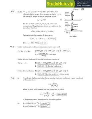 Chapter 9 259
P9.21 (a), (b) Let vg and vp be the velocity of the girl and the plank
relative to the ice surface. Then we may say that v v
g p
− is
the velocity of the girl relative to the plank, so that
v v
g p
− = 1 50
. (1)
But also we must have m v m v
g g p p
+ = 0, since total
momentum of the girl-plank system is zero relative to the
ice surface. Therefore
45 0 150 0
. v v
g p
+ = , or v v
g p
= −3 33
.
Putting this into the equation (1) above gives
− − =
3 33 1 50
. .
v v
p p or vp = −0 346
. m s
Then vg = − − =
3 33 0 346 1 15
. . .
a f m s
FIG. P9.21
*P9.22 For the car-truck-driver-driver system, momentum is conserved:
p p p p
1 2 1 2
i i f f
+ = + : 4 000 8 800 8 4 800
kg m s kg m s kg
b gb g b gb ge j b g
  
i i i
+ − = vf
v f =
⋅
=
25 600
4 800
5 33
kg m s
kg
m s
.
For the driver of the truck, the impulse-momentum theorem is
F p p
∆t f i
= − : F i i
0 120 80 5 33 80 8
. .  
s kg m s kg m s
a f b gb g b gb g
= −
F i
= × −
1 78 103
. 
N on the truck driver
e j
For the driver of the car, F i i
0 120 80 5 33 80 8
. .  
s kg m s kg m s
a f b gb g b gb ge j
= − −
F i
= ×
8 89 103
. 
N on the car driver , 5 times larger.
P9.23 (a) According to the Example in the chapter text, the fraction of total kinetic energy transferred
to the moderator is
f
m m
m m
2
1 2
1 2
2
4
=
+
b g
where m2 is the moderator nucleus and in this case, m m
2 1
12
=
f
m m
m
2
1 1
1
2
4 12
13
48
169
0 284
= = =
b g
b g
. or 28.4%
of the neutron energy is transferred to the carbon nucleus.
(b) KC = × = ×
− −
0 284 1 6 10 4 54 10
13 14
. . .
a fe j
J J
Kn = × = ×
− −
0 716 1 6 10 1 15 10
13 13
. . .
a fe j
J J
 