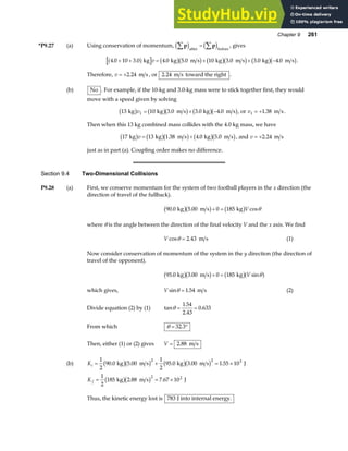 Chapter 9 261
*P9.27 (a) Using conservation of momentum, p p
∑ ∑
=
c h c h
after before
, gives
4 0 10 3 0 4 0 5 0 10 3 0 3 0 4 0
. . . . . . .
+ + = + + −
a f b gb g b gb g b gb g
kg kg m s kg m s kg m s
v .
Therefore, v = +2 24
. m s , or 2 24
. m s toward the right .
(b) No . For example, if the 10-kg and 3.0-kg mass were to stick together first, they would
move with a speed given by solving
13 10 3 0 3 0 4 0
1
kg kg m s kg m s
b g b gb g b gb g
v = + −
. . . , or v1 1 38
= + . m s.
Then when this 13 kg combined mass collides with the 4.0 kg mass, we have
17 13 1 38 4 0 5 0
kg kg m s kg m s
b g b gb g b gb g
v = +
. . . , and v = +2 24
. m s
just as in part (a). Coupling order makes no difference.
Section 9.4 Two-Dimensional Collisions
P9.28 (a) First, we conserve momentum for the system of two football players in the x direction (the
direction of travel of the fullback).
90 0 5 00 0 185
. . cos
kg m s kg
b gb g b g
+ = V θ
where θ is the angle between the direction of the final velocity V and the x axis. We find
V cos .
θ = 2 43 m s (1)
Now consider conservation of momentum of the system in the y direction (the direction of
travel of the opponent).
95 0 3 00 0 185
. . sin
kg m s kg
b gb g b ga f
+ = V θ
which gives, V sin .
θ = 1 54 m s (2)
Divide equation (2) by (1) tan
.
.
.
θ = =
1 54
2 43
0 633
From which θ = °
32 3
.
Then, either (1) or (2) gives V = 2 88
. m s
(b) Ki = + = ×
1
2
90 0 5 00
1
2
95 0 3 00 1 55 10
2 2 3
. . . . .
kg m s kg m s J
b gb g b gb g
K f = = ×
1
2
185 2 88 7 67 10
2 2
kg m s J
b gb g
. .
Thus, the kinetic energy lost is 783 J into internal energy.
 