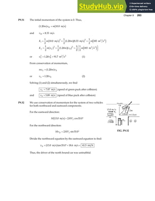 Chapter 9 263
P9.31 The initial momentum of the system is 0. Thus,
1 20 10 0
. .
m v m
Bi
a f b g
= m s
and vBi = 8 33
. m s
K m m m
K m v m v m
i
f G B
= + =
= + =
F
HG I
KJ
1
2
10 0
1
2
1 20 8 33
1
2
183
1
2
1
2
1 20
1
2
1
2
183
2 2
2 2
. . .
.
m s m s m s
m s
2 2
2 2
b g a fb g e j
b g a fb g e j
or v v
G B
2 2
1 20 91 7
+ =
. . m s
2 2
(1)
From conservation of momentum,
mv m v
G B
= 1 20
.
a f
or v v
G B
= 1 20
. (2)
Solving (1) and (2) simultaneously, we find
vG = 7 07
. m s (speed of green puck after collision)
and vB = 5 89
. m s (speed of blue puck after collision)
P9.32 We use conservation of momentum for the system of two vehicles
for both northward and eastward components.
For the eastward direction:
M MVf
13 0 2 55 0
. cos .
m s
b g= °
For the northward direction:
Mv MV
i f
2 2 55 0
= °
sin .
Divide the northward equation by the eastward equation to find:
v i
2 13 0 55 0 18 6 41 5
= °= =
. tan . . .
m s m s mi h
b g
Thus, the driver of the north bound car was untruthful.
FIG. P9.32
 