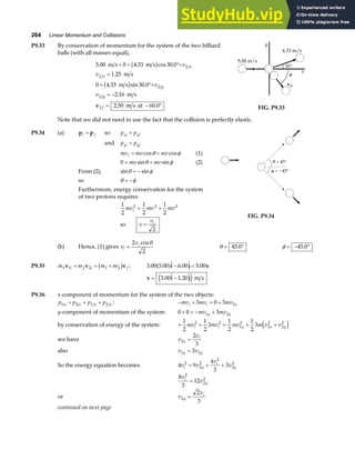 264 Linear Momentum and Collisions
P9.33 By conservation of momentum for the system of the two billiard
balls (with all masses equal),
5 00 0 4 33 30 0
1 25
0 4 33 30 0
2 16
2 50 60 0
2
2
2
2
2
. . cos .
.
. sin .
.
. .
m s m s
m s
m s
m s
m s at
+ = °+
=
= °+
= −
= − °
b g
b g
v
v
v
v
fx
fx
fy
fy
f
v FIG. P9.33
Note that we did not need to use the fact that the collision is perfectly elastic.
P9.34 (a) p p
i f
= so p p
xi xf
=
and p p
yi yf
=
mv mv mv
i = +
cos cos
θ φ (1)
0 = +
mv mv
sin sin
θ φ (2)
From (2), sin sin
θ φ
= −
so θ φ
= −
Furthermore, energy conservation for the system
of two protons requires
1
2
1
2
1
2
2 2 2
mv mv mv
i = +
so v
vi
=
2
FIG. P9.34
(b) Hence, (1) gives v
v
i
i
=
2
2
cosθ
θ = °
45 0
. φ = − °
45 0
.
P9.35 m m m m
i i f
1 1 2 2 1 2
v v v
+ = +
b g : 3 00 5 00 6 00 5 00
. .  .  .
a fi j v
− =
v i j
= −
3 00 1 20
.  . 
e j m s
P9.36 x-component of momentum for the system of the two objects:
p p p p
ix ix fx fx
1 2 1 2
+ = + : − + = +
mv mv mv
i i x
3 0 3 2
y-component of momentum of the system: 0 0 3
1 2
+ = − +
mv mv
y y
by conservation of energy of the system: + + = + +
1
2
1
2
3
1
2
1
2
3
2 2
1
2
2
2
2
2
mv mv mv m v v
i i y x y
e j
we have v
v
x
i
2
2
3
=
also v v
y y
1 2
3
=
So the energy equation becomes 4 9
4
3
3
2
2
2
2
2
2
v v
v
v
i y
i
y
= + +
8
3
12
2
2
2
v
v
i
y
=
or v
v
y
i
2
2
3
=
continued on next page
 