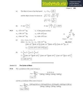 Chapter 9 265
(a) The object of mass m has final speed v v v
y y i
1 2
3 2
= =
and the object of mass 3 m moves at v v
v v
x y
i i
2
2
2
2
2 2
4
9
2
9
+ = +
v v v
x y i
2
2
2
2 2
3
+ =
(b) θ =
F
HG
I
KJ
−
tan 1 2
2
v
v
y
x
θ =
F
HG
I
KJ = °
−
tan .
1 2
3
3
2
35 3
v
v
i
i
P9.37 m0
27
17 0 10
= × −
. kg vi = 0 (the parent nucleus)
m1
27
5 00 10
= × −
. kg v j
1
6
6 00 10
= ×
.  m s
m2
27
8 40 10
= × −
. kg v i
2
6
4 00 10
= ×
.  m s
(a) m m m
1 1 2 2 3 3 0
v v v
+ + =
where m m m m
3 0 1 2
27
3 60 10
= − − = × −
. kg FIG. P9.37
5 00 10 6 00 10 8 40 10 4 00 10 3 60 10 0
9 33 10 8 33 10
27 6 27 6 27
3
3
6 6
. .  . .  .
.  . 
× × + × × + × =
= − × − ×
− − −
e je j e je j e j
e j
j i v
v i j m s
(b) E m v m v m v
= + +
1
2
1
2
1
2
1 1
2
2 2
2
3 3
2
E
E
= × × + × × + × ×
L
NM O
QP
= ×
− − −
−
1
2
5 00 10 6 00 10 8 40 10 4 00 10 3 60 10 12 5 10
4 39 10
27 6 2 27 6 2 27 6 2
13
. . . . . .
.
e je j e je j e je j
J
Section 9.5 The Center of Mass
P9.38 The x-coordinate of the center of mass is
x
m x
m
x
i i
i
CM
CM
kg kg kg kg
= =
+ + +
+ + +
=
∑
∑
0 0 0 0
2 00 3 00 2 50 4 00
0
. . . .
b g
and the y-coordinate of the center of mass is
y
m y
m
y
i i
i
CM
CM
kg m kg m kg kg m
kg kg kg kg
m
= =
+ + + −
+ + +
=
∑
∑
2 00 3 00 3 00 2 50 2 50 0 4 00 0 500
2 00 3 00 2 50 4 00
1 00
. . . . . . .
. . . .
.
b ga f b ga f b ga f b ga f
 