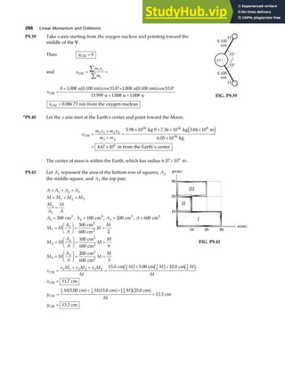 266 Linear Momentum and Collisions
P9.39 Take x-axis starting from the oxygen nucleus and pointing toward the
middle of the V.
Then yCM = 0
and x
m x
m
i i
i
CM = =
∑
∑
x
x
CM
CM
u 0.100 nm u 0.100 nm
u u u
nm from the oxygen nucleus
=
+ °+ °
+ +
=
0 1 008 53 0 1 008 53 0
15 999 1 008 1 008
0 006 73
. cos . . cos .
. . .
.
a f a f
FIG. P9.39
*P9.40 Let the x axis start at the Earth’s center and point toward the Moon.
x
m x m x
m m
CM
kg 0 kg m
kg
m from the Earth’s center
=
+
+
=
× + × ×
×
= ×
1 1 2 2
1 2
24 22 8
24
6
5 98 10 7 36 10 3 84 10
6 05 10
4 67 10
. . .
.
.
e j
The center of mass is within the Earth, which has radius 6 37 106
. × m.
P9.41 Let A1 represent the area of the bottom row of squares, A2
the middle square, and A3 the top pair.
A A A A
M M M M
M
A
M
A
= + +
= + +
=
1 2 3
1 2 3
1
1
A1 300
= cm2
, A2 100
= cm2
, A3 200
= cm2
, A = 600 cm2
M M
A
A
M
M
M M
A
A
M
M
M M
A
A
M
M
1
1
2
2
3
3
300
600 2
100
600 6
200
600 3
=
F
HG I
KJ = =
=
F
HG I
KJ = =
=
F
HG I
KJ = =
cm
cm
cm
cm
cm
cm
2
2
2
2
2
2
FIG. P9.41
x
x M x M x M
M
M M M
M
x
y
M M M
M
y
CM
CM
CM
CM
cm cm cm
cm
cm cm cm
cm
cm
=
+ +
=
+ +
=
=
+ +
=
=
1 1 2 2 3 3
1
2
1
6
1
3
1
2
1
6
1
3
15 0 5 00 10 0
11 7
5 00 15 0 25 0
13 3
13 3
. . .
.
. . .
.
.
c h c h c h
a f a f c ha f
 