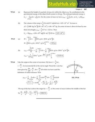 Chapter 9 267
*P9.42 (a) Represent the height of a particle of mass dm within the object as y. Its contribution to the
gravitational energy of the object-Earth system is dm gy
a f . The total gravitational energy is
U gydm g ydm
g = =
z z
all mass
. For the center of mass we have y
M
ydm
CM = z
1
, so U gMy
g = CM .
(b) The volume of the ramp is
1
2
3 6 15 7 64 8 1 83 103
. . . .
m m m m3
a fa fa f= × . Its mass is
ρV = × = ×
3 800 1 83 10 6 96 10
3 6
kg m m kg
3 3
e je j
. . . Its center of mass is above its base by one-
third of its height, yCM m m
= =
1
3
15 7 5 23
. . . Then
U Mgy
g = = × = ×
CM
2
kg m s m J
6 96 10 9 8 5 23 3 57 10
6 8
. . . .
e j .
P9.43 (a) M dx x dx
= = +
z z
λ
0
0 300
0
0 300
50 0 20 0
. .
. .
m
2
m
g m g m
M x x
= + =
50 0 10 0 15 9
2
0
0 300
. . .
.
g m g m g
2 m
(b) x
xdm
M M
xdx
M
x x dx
CM
all mass
m
2
m
g m g m
= = = +
z
z z
1 1
50 0 20 0
0
0 300
2
0
0 300
λ
. .
. .
x x
x
CM
2 m
g
g m
g m
m
= +
L
N
MM
O
Q
PP =
1
15 9
25 0
20
3
0 153
2
3
0
0 300
.
. .
.
*P9.44 Take the origin at the center of curvature. We have L r
=
1
4
2π ,
r
L
=
2
π
. An incremental bit of the rod at angle θ from the x axis has
mass given by
dm
rd
M
L
θ
= , dm
Mr
L
d
= θ where we have used the
definition of radian measure. Now
y
M
ydm
M
r
Mr
L
d
r
L
d
L
L
L L
CM
all mass
= = =
=
F
HG I
KJ − = +
F
HG I
KJ =
z z z
= °
°
°
°
°
°
1 1
2 1 4 1
2
1
2
4 2
45
135 2
45
135
2
45
135
2 2
sin sin
cos
θ θ θ θ
π
θ
π π
θ
a f
x
y
θ
FIG. P9.44
The top of the bar is above the origin by r
L
=
2
π
, so the center of mass is below the middle of the bar
by
2 4 2 2
1
2 2
0 063 5
2
L L
L L
π π π π
− = −
F
HG
I
KJ = . .
 